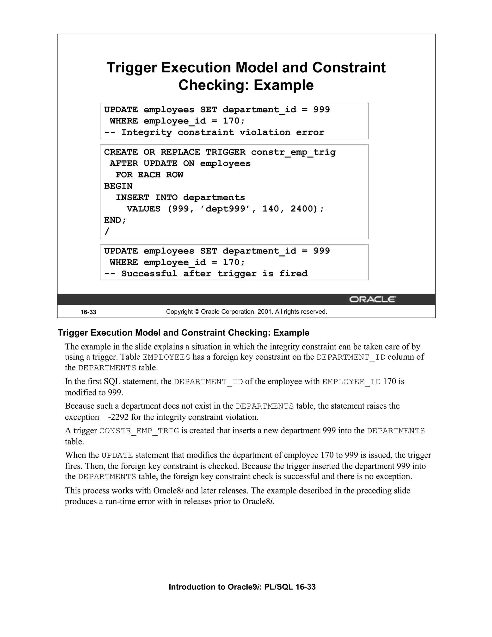 Trigger Execution Model and Constraint Checking: Example UPDATE employees SET department_id = 999 WHERE employee_id = 170; -- Integrity constraint violation error CREATE OR REPLACE TRIGGER constr_emp_trig AFTER UPDATE ON employees FOR EACH ROW BEGIN INSERT INTO departments VALUES (999, ’dept999’, 140, 2400); END; / UPDATE employees SET department_id = 999 WHERE employee_id = 170; -- Successful after trigger is fired 16-33 Copyright © Oracle Corporation, 2001. All rights reserved. Trigger Execution Model and Constraint Checking: Example The example in the slide explains a situation in which the integrity constraint can be taken care of by using a trigger. Table EMPLOYEES has a foreign key constraint on the DEPARTMENT_ID column of the DEPARTMENTS table. In the first SQL statement, the DEPARTMENT_ID of the employee with EMPLOYEE_ID 170 is modified to 999. Because such a department does not exist in the DEPARTMENTS table, the statement raises the exception -2292 for the integrity constraint violation. A trigger CONSTR_EMP_TRIG is created that inserts a new department 999 into the DEPARTMENTS table. When the UPDATE statement that modifies the department of employee 170 to 999 is issued, the trigger fires. Then, the foreign key constraint is checked. Because the trigger inserted the department 999 into the DEPARTMENTS table, the foreign key constraint check is successful and there is no exception. This process works with Oracle8i and later releases. The example described in the preceding slide produces a run-time error with in releases prior to Oracle8i. Introduction to Oracle9i: PL/SQL 16-33 