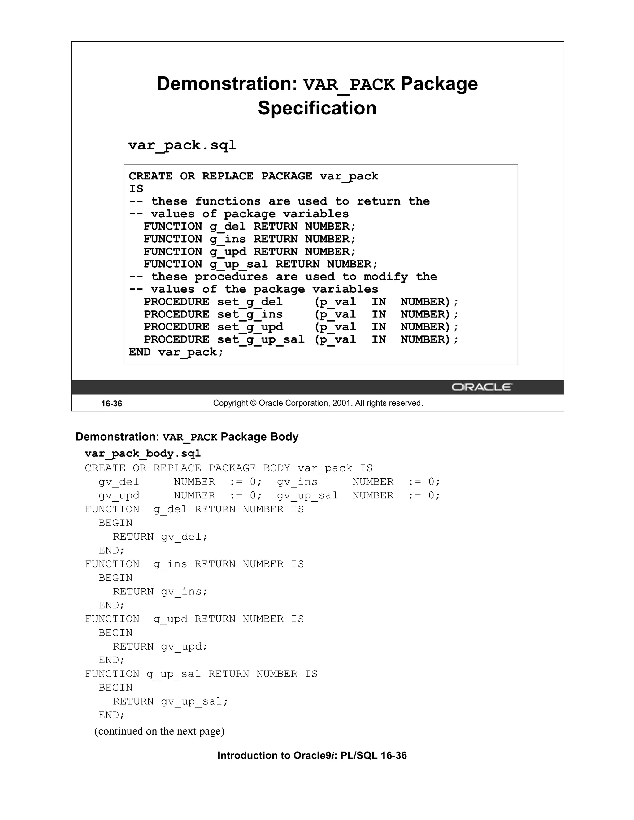 Demonstration: VAR_PACK Package Specification var_pack.sql CREATE OR REPLACE PACKAGE var_pack IS -- these functions are used to return the -- values of package variables FUNCTION g_del RETURN NUMBER; FUNCTION g_ins RETURN NUMBER; FUNCTION g_upd RETURN NUMBER; FUNCTION g_up_sal RETURN NUMBER; -- these procedures are used to modify the -- values of the package variables PROCEDURE set_g_del (p_val IN NUMBER); PROCEDURE set_g_ins (p_val IN NUMBER); PROCEDURE set_g_upd (p_val IN NUMBER); PROCEDURE set_g_up_sal (p_val IN NUMBER); END var_pack; 16-36 Copyright © Oracle Corporation, 2001. All rights reserved. Demonstration: VAR_PACK Package Body var_pack_body.sql CREATE OR REPLACE PACKAGE BODY var_pack IS gv_del NUMBER := 0; gv_ins NUMBER := 0; gv_upd NUMBER := 0; gv_up_sal NUMBER := 0; FUNCTION g_del RETURN NUMBER IS BEGIN RETURN gv_del; END; FUNCTION g_ins RETURN NUMBER IS BEGIN RETURN gv_ins; END; FUNCTION g_upd RETURN NUMBER IS BEGIN RETURN gv_upd; END; FUNCTION g_up_sal RETURN NUMBER IS BEGIN RETURN gv_up_sal; END; (continued on the next page) Introduction to Oracle9i: PL/SQL 16-36 