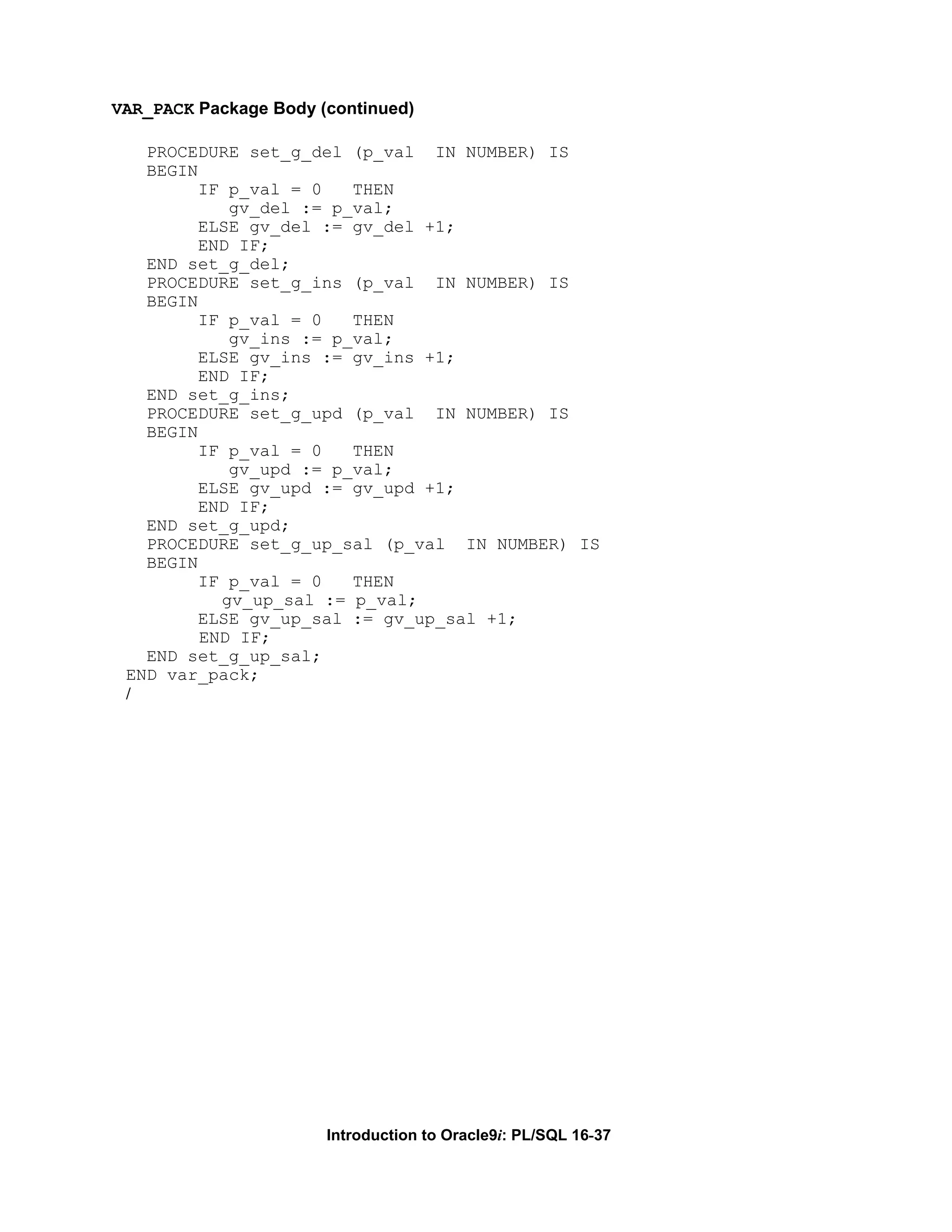 VAR_PACK Package Body (continued) PROCEDURE set_g_del (p_val IN NUMBER) IS BEGIN IF p_val = 0 THEN gv_del := p_val; ELSE gv_del := gv_del +1; END IF; END set_g_del; PROCEDURE set_g_ins (p_val IN NUMBER) IS BEGIN IF p_val = 0 THEN gv_ins := p_val; ELSE gv_ins := gv_ins +1; END IF; END set_g_ins; PROCEDURE set_g_upd (p_val IN NUMBER) IS BEGIN IF p_val = 0 THEN gv_upd := p_val; ELSE gv_upd := gv_upd +1; END IF; END set_g_upd; PROCEDURE set_g_up_sal (p_val IN NUMBER) IS BEGIN IF p_val = 0 THEN gv_up_sal := p_val; ELSE gv_up_sal := gv_up_sal +1; END IF; END set_g_up_sal; END var_pack; / Introduction to Oracle9i: PL/SQL 16-37 