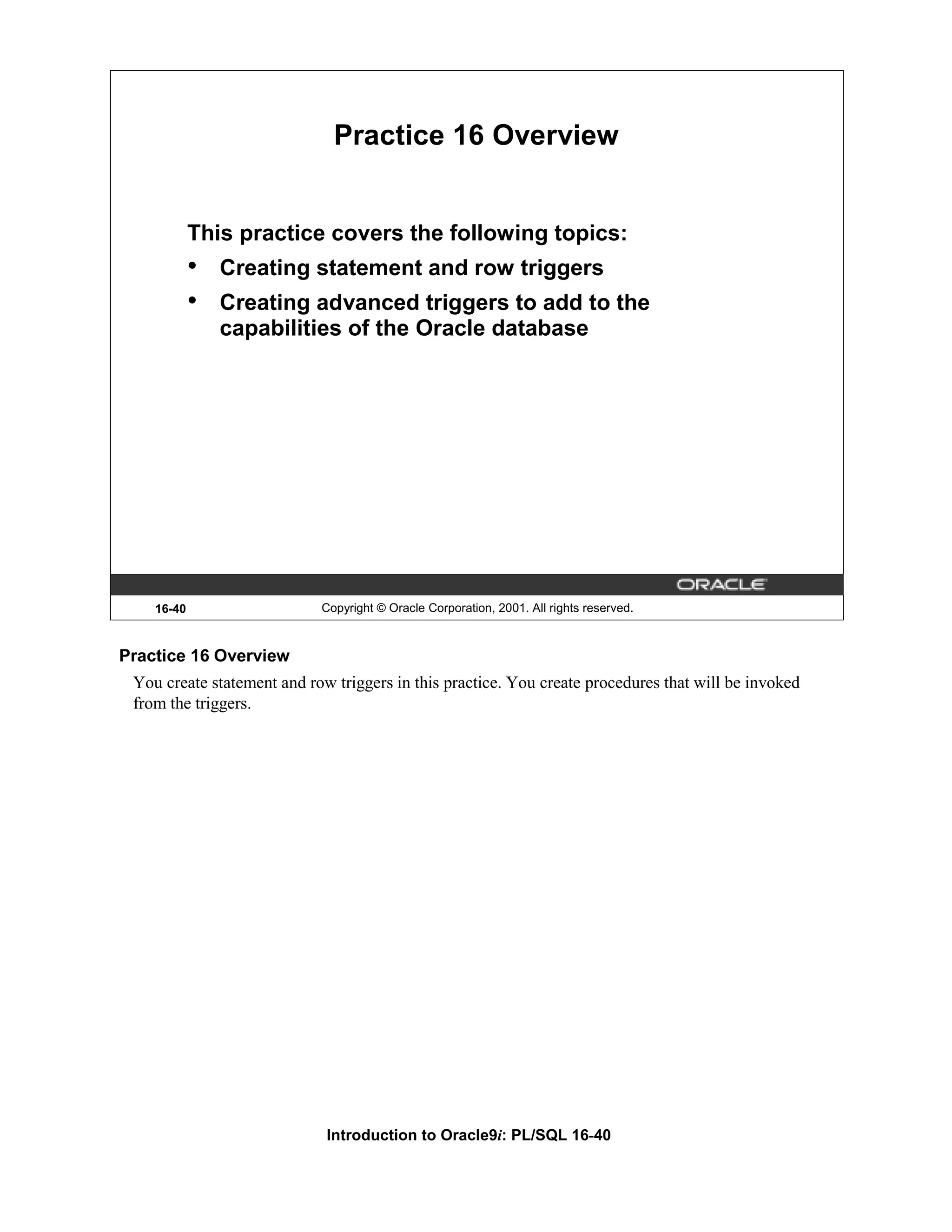 Practice 16 Overview This practice covers the following topics: • Creating statement and row triggers • Creating advanced triggers to add to the capabilities of the Oracle database 16-40 Copyright © Oracle Corporation, 2001. All rights reserved. Practice 16 Overview You create statement and row triggers in this practice. You create procedures that will be invoked from the triggers. Introduction to Oracle9i: PL/SQL 16-40 
