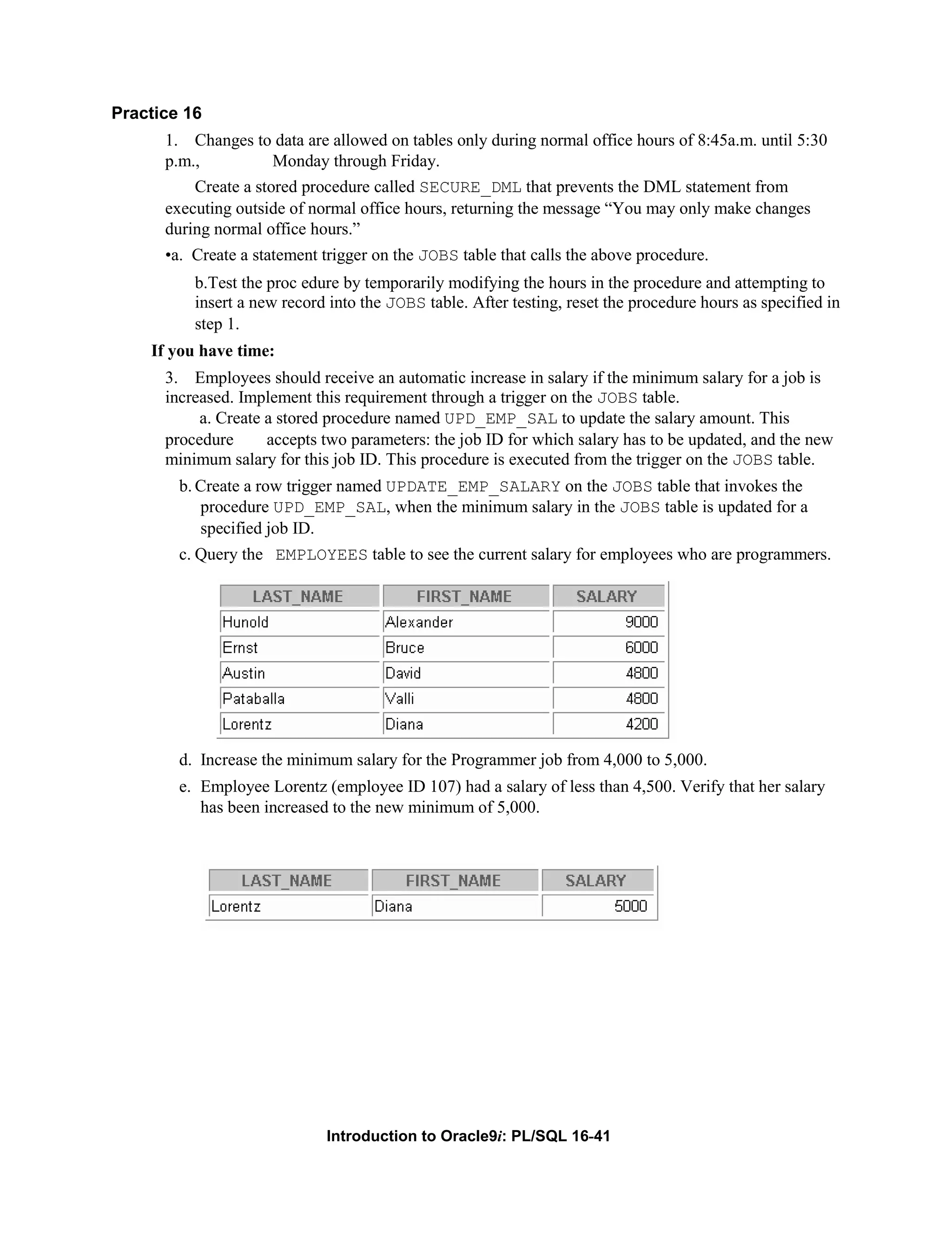 Practice 16 1. Changes to data are allowed on tables only during normal office hours of 8:45a.m. until 5:30 p.m., Monday through Friday. Create a stored procedure called SECURE_DML that prevents the DML statement from executing outside of normal office hours, returning the message “You may only make changes during normal office hours.” •a. Create a statement trigger on the JOBS table that calls the above procedure. b.Test the proc edure by temporarily modifying the hours in the procedure and attempting to insert a new record into the JOBS table. After testing, reset the procedure hours as specified in step 1. If you have time: 3. Employees should receive an automatic increase in salary if the minimum salary for a job is increased. Implement this requirement through a trigger on the JOBS table. a. Create a stored procedure named UPD_EMP_SAL to update the salary amount. This procedure accepts two parameters: the job ID for which salary has to be updated, and the new minimum salary for this job ID. This procedure is executed from the trigger on the JOBS table. b. Create a row trigger named UPDATE_EMP_SALARY on the JOBS table that invokes the procedure UPD_EMP_SAL, when the minimum salary in the JOBS table is updated for a specified job ID. c. Query the EMPLOYEES table to see the current salary for employees who are programmers. d. Increase the minimum salary for the Programmer job from 4,000 to 5,000. e. Employee Lorentz (employee ID 107) had a salary of less than 4,500. Verify that her salary has been increased to the new minimum of 5,000. Introduction to Oracle9i: PL/SQL 16-41 