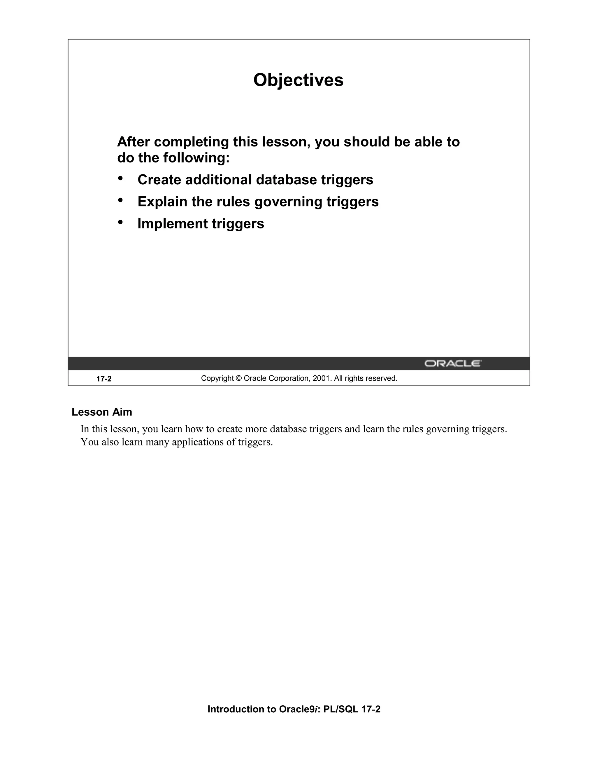 Objectives After completing this lesson, you should be able to do the following: • Create additional database triggers • Explain the rules governing triggers • Implement triggers 17-2 Copyright © Oracle Corporation, 2001. All rights reserved. Lesson Aim In this lesson, you learn how to create more database triggers and learn the rules governing triggers. You also learn many applications of triggers. Introduction to Oracle9i: PL/SQL 17-2 