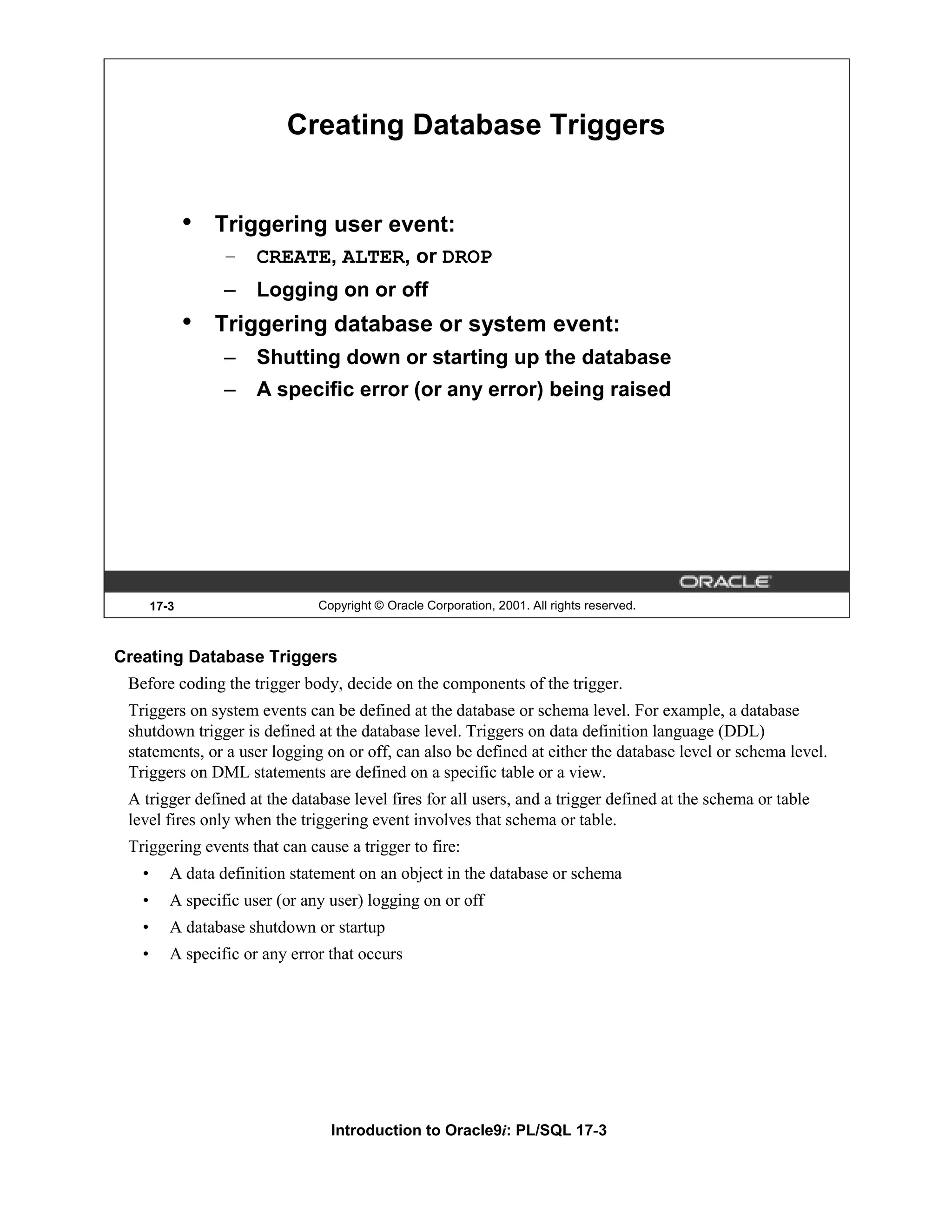 Creating Database Triggers • Triggering user event: – CREATE, ALTER, or DROP – Logging on or off • Triggering database or system event: – Shutting down or starting up the database – A specific error (or any error) being raised 17-3 Copyright © Oracle Corporation, 2001. All rights reserved. Creating Database Triggers Before coding the trigger body, decide on the components of the trigger. Triggers on system events can be defined at the database or schema level. For example, a database shutdown trigger is defined at the database level. Triggers on data definition language (DDL) statements, or a user logging on or off, can also be defined at either the database level or schema level. Triggers on DML statements are defined on a specific table or a view. A trigger defined at the database level fires for all users, and a trigger defined at the schema or table level fires only when the triggering event involves that schema or table. Triggering events that can cause a trigger to fire: • A data definition statement on an object in the database or schema • A specific user (or any user) logging on or off • A database shutdown or startup • A specific or any error that occurs Introduction to Oracle9i: PL/SQL 17-3 