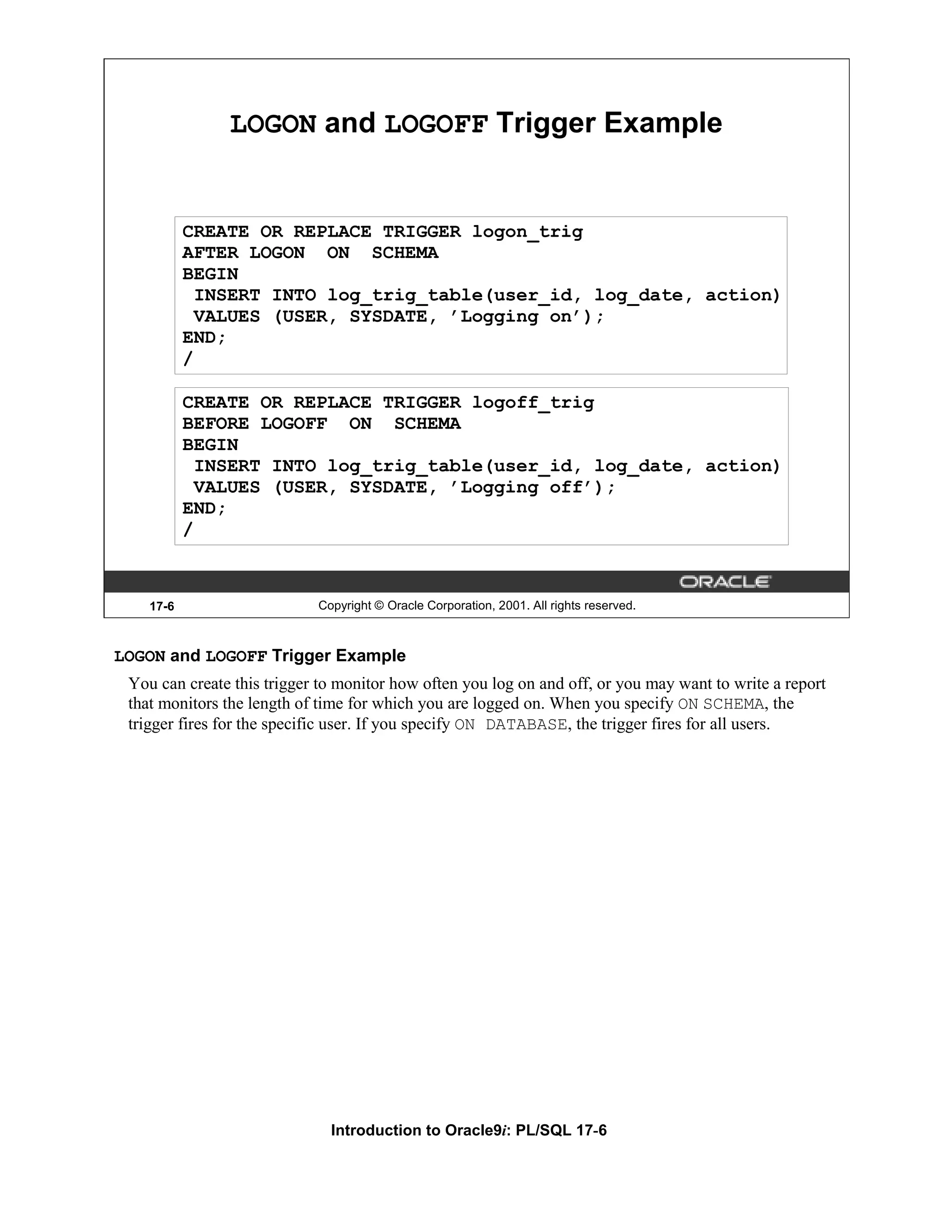LOGON and LOGOFF Trigger Example CREATE OR REPLACE TRIGGER logon_trig AFTER LOGON ON SCHEMA BEGIN INSERT INTO log_trig_table(user_id, log_date, action) VALUES (USER, SYSDATE, ’Logging on’); END; / CREATE OR REPLACE TRIGGER logoff_trig BEFORE LOGOFF ON SCHEMA BEGIN INSERT INTO log_trig_table(user_id, log_date, action) VALUES (USER, SYSDATE, ’Logging off’); END; / 17-6 Copyright © Oracle Corporation, 2001. All rights reserved. LOGON and LOGOFF Trigger Example You can create this trigger to monitor how often you log on and off, or you may want to write a report that monitors the length of time for which you are logged on. When you specify ON SCHEMA, the trigger fires for the specific user. If you specify ON DATABASE, the trigger fires for all users. Introduction to Oracle9i: PL/SQL 17-6 