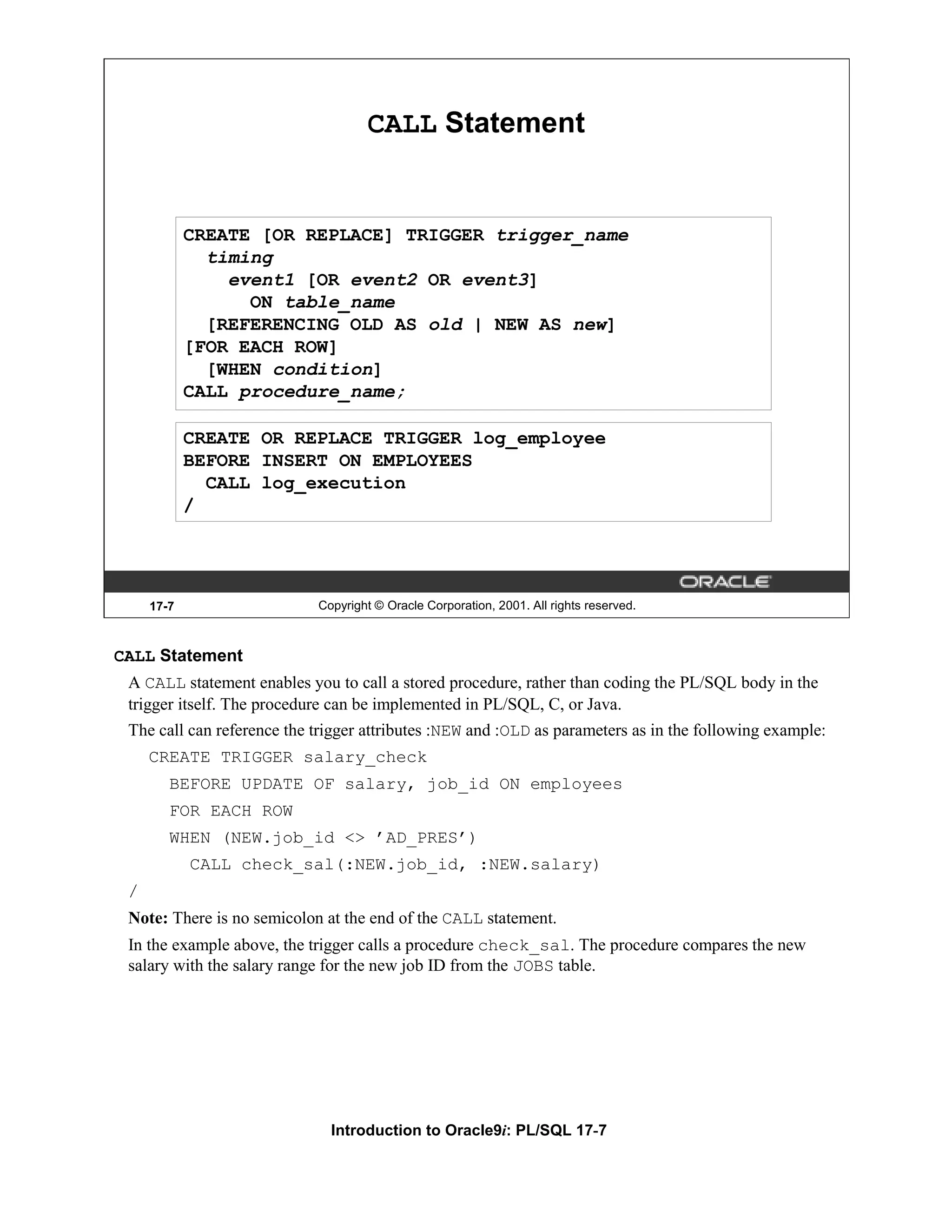 CALL Statement CREATE [OR REPLACE] TRIGGER trigger_name timing event1 [OR event2 OR event3] ON table_name [REFERENCING OLD AS old | NEW AS new] [FOR EACH ROW] [WHEN condition] CALL procedure_name; CREATE OR REPLACE TRIGGER log_employee BEFORE INSERT ON EMPLOYEES CALL log_execution / 17-7 Copyright © Oracle Corporation, 2001. All rights reserved. CALL Statement A CALL statement enables you to call a stored procedure, rather than coding the PL/SQL body in the trigger itself. The procedure can be implemented in PL/SQL, C, or Java. The call can reference the trigger attributes :NEW and :OLD as parameters as in the following example: CREATE TRIGGER salary_check BEFORE UPDATE OF salary, job_id ON employees FOR EACH ROW WHEN (NEW.job_id <> ’AD_PRES’) CALL check_sal(:NEW.job_id, :NEW.salary) / Note: There is no semicolon at the end of the CALL statement. In the example above, the trigger calls a procedure check_sal. The procedure compares the new salary with the salary range for the new job ID from the JOBS table. Introduction to Oracle9i: PL/SQL 17-7 