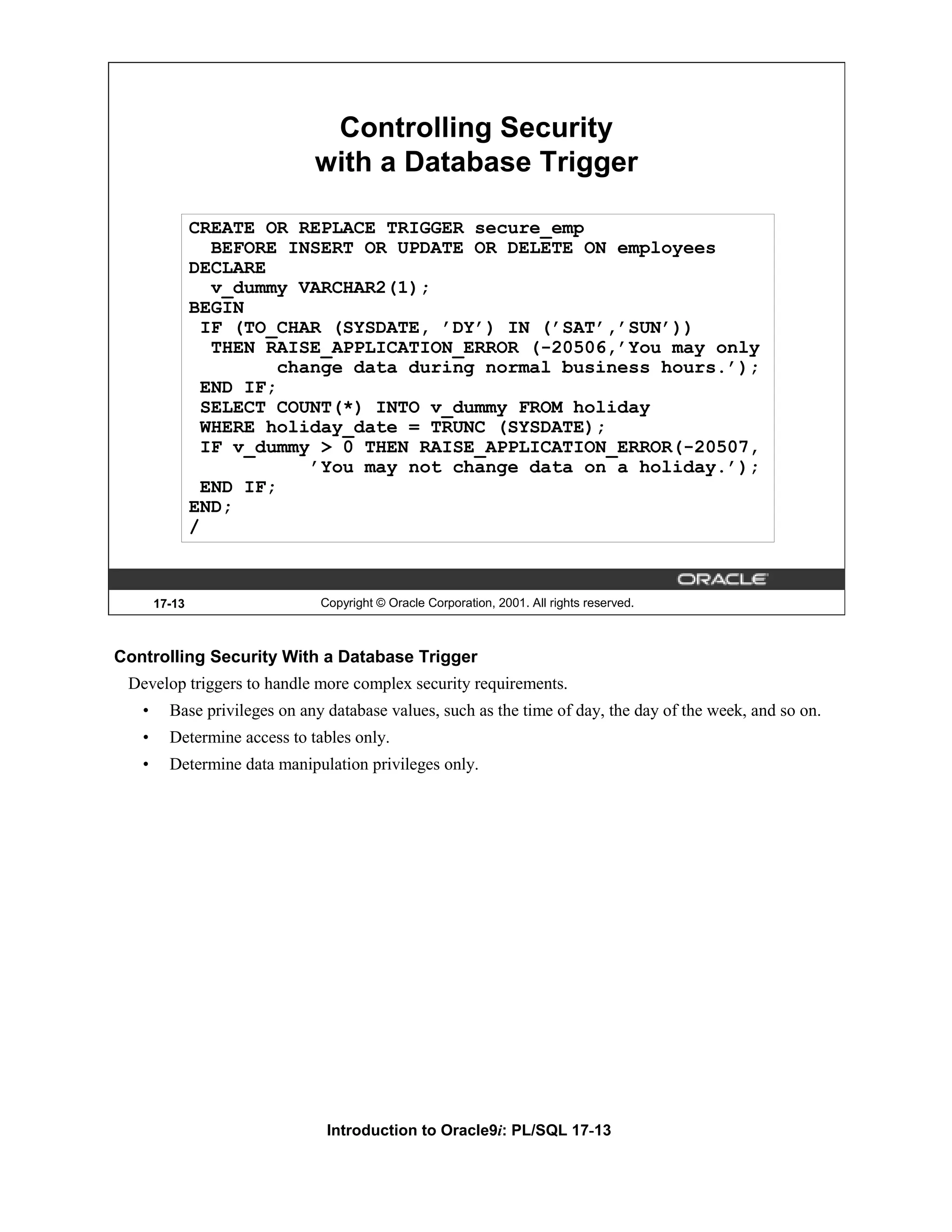 Controlling Security with a Database Trigger CREATE OR REPLACE TRIGGER secure_emp BEFORE INSERT OR UPDATE OR DELETE ON employees DECLARE v_dummy VARCHAR2(1); BEGIN IF (TO_CHAR (SYSDATE, ’DY’) IN (’SAT’,’SUN’)) THEN RAISE_APPLICATION_ERROR (-20506,’You may only change data during normal business hours.’); END IF; SELECT COUNT(*) INTO v_dummy FROM holiday WHERE holiday_date = TRUNC (SYSDATE); IF v_dummy > 0 THEN RAISE_APPLICATION_ERROR(-20507, ’You may not change data on a holiday.’); END IF; END; / 17-13 Copyright © Oracle Corporation, 2001. All rights reserved. Controlling Security With a Database Trigger Develop triggers to handle more complex security requirements. • Base privileges on any database values, such as the time of day, the day of the week, and so on. • Determine access to tables only. • Determine data manipulation privileges only. Introduction to Oracle9i: PL/SQL 17-13 