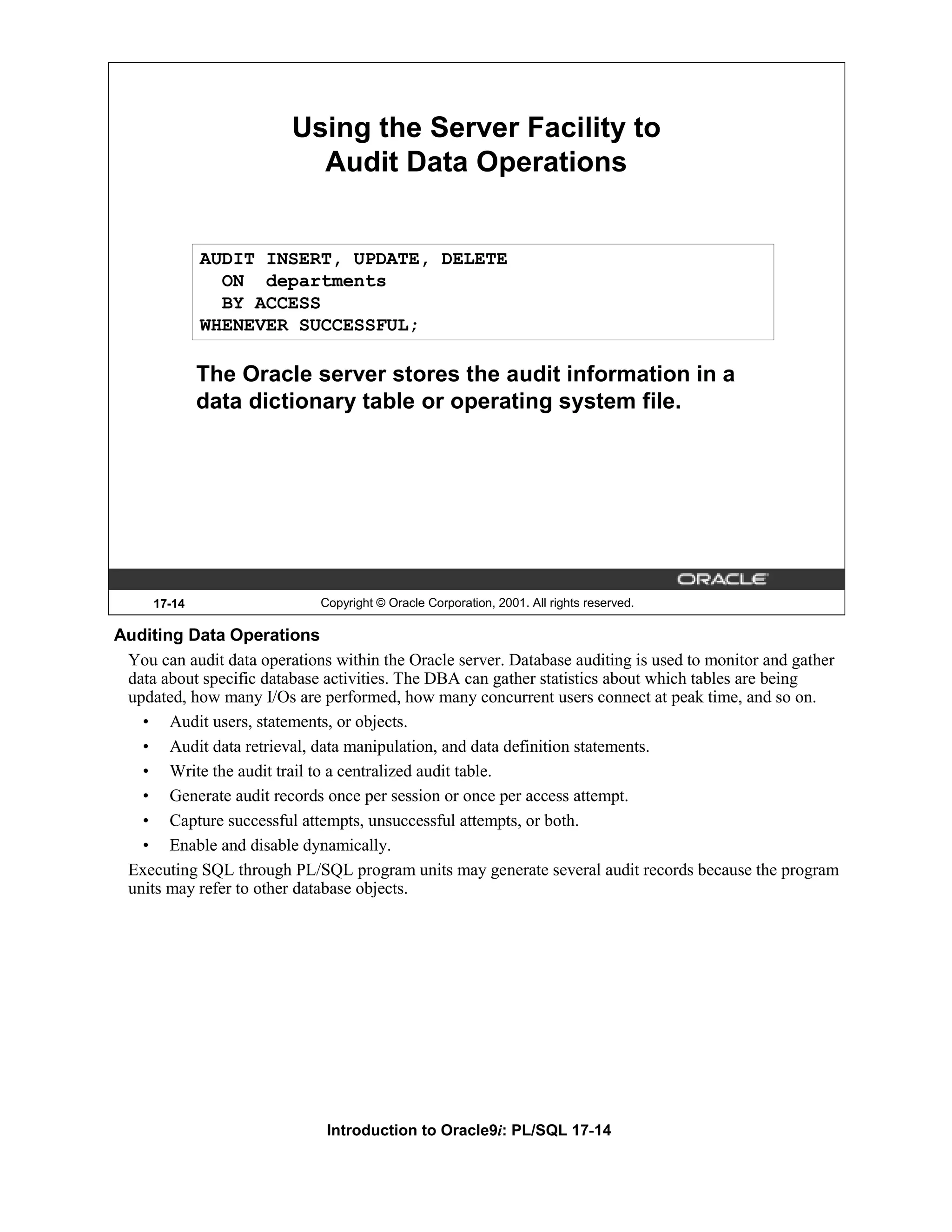 Using the Server Facility to Audit Data Operations AUDIT INSERT, UPDATE, DELETE ON departments BY ACCESS WHENEVER SUCCESSFUL; The Oracle server stores the audit information in a data dictionary table or operating system file. 17-14 Copyright © Oracle Corporation, 2001. All rights reserved. Auditing Data Operations You can audit data operations within the Oracle server. Database auditing is used to monitor and gather data about specific database activities. The DBA can gather statistics about which tables are being updated, how many I/Os are performed, how many concurrent users connect at peak time, and so on. • Audit users, statements, or objects. • Audit data retrieval, data manipulation, and data definition statements. • Write the audit trail to a centralized audit table. • Generate audit records once per session or once per access attempt. • Capture successful attempts, unsuccessful attempts, or both. • Enable and disable dynamically. Executing SQL through PL/SQL program units may generate several audit records because the program units may refer to other database objects. Introduction to Oracle9i: PL/SQL 17-14 
