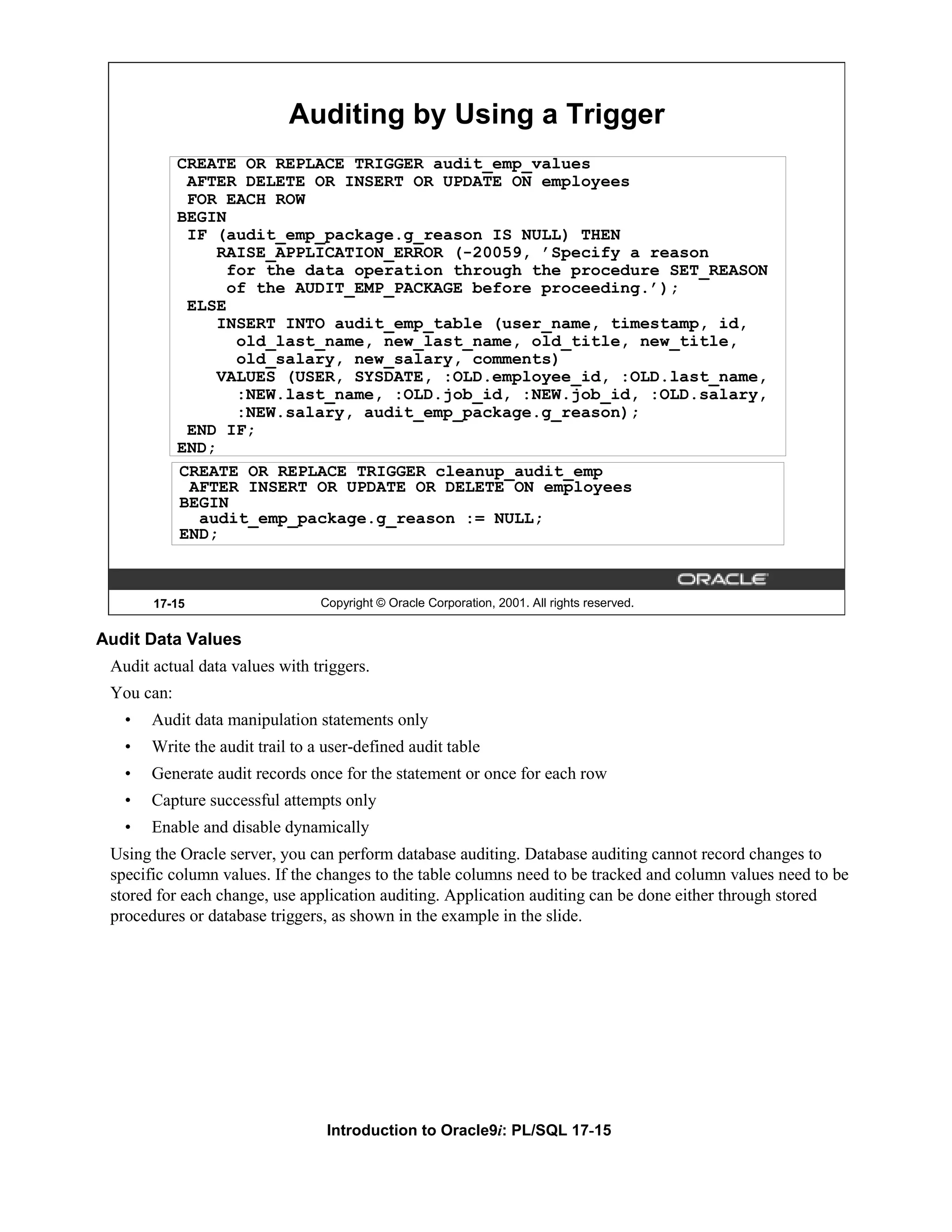 Auditing by Using a Trigger CREATE OR REPLACE TRIGGER audit_emp_values AFTER DELETE OR INSERT OR UPDATE ON employees FOR EACH ROW BEGIN IF (audit_emp_package.g_reason IS NULL) THEN RAISE_APPLICATION_ERROR (-20059, ’Specify a reason for the data operation through the procedure SET_REASON of the AUDIT_EMP_PACKAGE before proceeding.’); ELSE INSERT INTO audit_emp_table (user_name, timestamp, id, old_last_name, new_last_name, old_title, new_title, old_salary, new_salary, comments) VALUES (USER, SYSDATE, :OLD.employee_id, :OLD.last_name, :NEW.last_name, :OLD.job_id, :NEW.job_id, :OLD.salary, :NEW.salary, audit_emp_package.g_reason); END IF; END; CREATE OR REPLACE TRIGGER cleanup_audit_emp AFTER INSERT OR UPDATE OR DELETE ON employees BEGIN audit_emp_package.g_reason := NULL; END; 17-15 Copyright © Oracle Corporation, 2001. All rights reserved. Audit Data Values Audit actual data values with triggers. You can: • Audit data manipulation statements only • Write the audit trail to a user-defined audit table • Generate audit records once for the statement or once for each row • Capture successful attempts only • Enable and disable dynamically Using the Oracle server, you can perform database auditing. Database auditing cannot record changes to specific column values. If the changes to the table columns need to be tracked and column values need to be stored for each change, use application auditing. Application auditing can be done either through stored procedures or database triggers, as shown in the example in the slide. Introduction to Oracle9i: PL/SQL 17-15 