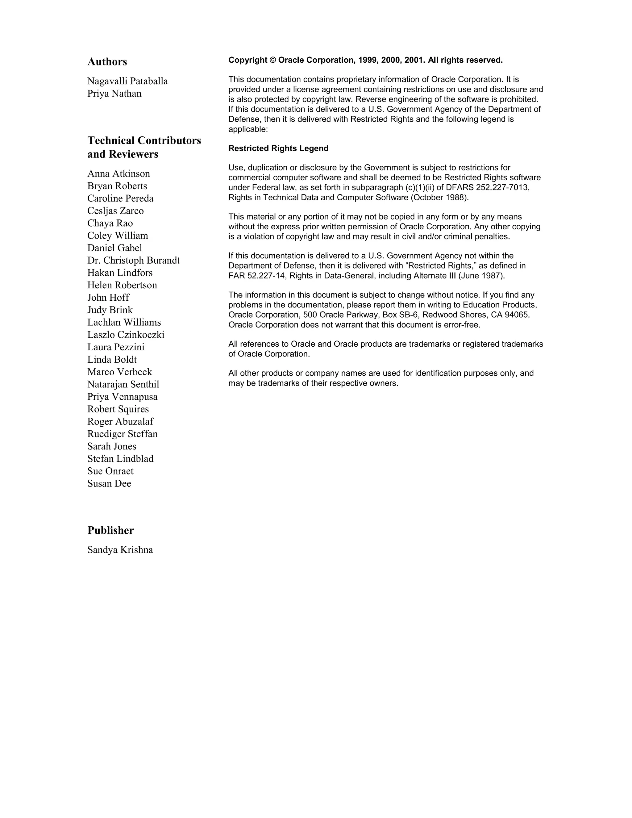 Authors Copyright © Oracle Corporation, 1999, 2000, 2001. All rights reserved. Nagavalli Pataballa This documentation contains proprietary information of Oracle Corporation. It is provided under a license agreement containing restrictions on use and disclosure and Priya Nathan is also protected by copyright law. Reverse engineering of the software is prohibited. If this documentation is delivered to a U.S. Government Agency of the Department of Defense, then it is delivered with Restricted Rights and the following legend is applicable: Technical Contributors Restricted Rights Legend and Reviewers Use, duplication or disclosure by the Government is subject to restrictions for Anna Atkinson commercial computer software and shall be deemed to be Restricted Rights software Bryan Roberts under Federal law, as set forth in subparagraph (c)(1)(ii) of DFARS 252.227-7013, Caroline Pereda Rights in Technical Data and Computer Software (October 1988). Cesljas Zarco This material or any portion of it may not be copied in any form or by any means Chaya Rao without the express prior written permission of Oracle Corporation. Any other copying Coley William is a violation of copyright law and may result in civil and/or criminal penalties. Daniel Gabel If this documentation is delivered to a U.S. Government Agency not within the Dr. Christoph Burandt Department of Defense, then it is delivered with “Restricted Rights,” as defined in Hakan Lindfors FAR 52.227-14, Rights in Data-General, including Alternate III (June 1987). Helen Robertson John Hoff The information in this document is subject to change without notice. If you find any problems in the documentation, please report them in writing to Education Products, Judy Brink Oracle Corporation, 500 Oracle Parkway, Box SB-6, Redwood Shores, CA 94065. Lachlan Williams Oracle Corporation does not warrant that this document is error-free. Laszlo Czinkoczki Laura Pezzini All references to Oracle and Oracle products are trademarks or registered trademarks of Oracle Corporation. Linda Boldt Marco Verbeek All other products or company names are used for identification purposes only, and Natarajan Senthil may be trademarks of their respective owners. Priya Vennapusa Robert Squires Roger Abuzalaf Ruediger Steffan Sarah Jones Stefan Lindblad Sue Onraet Susan Dee Publisher Sandya Krishna 