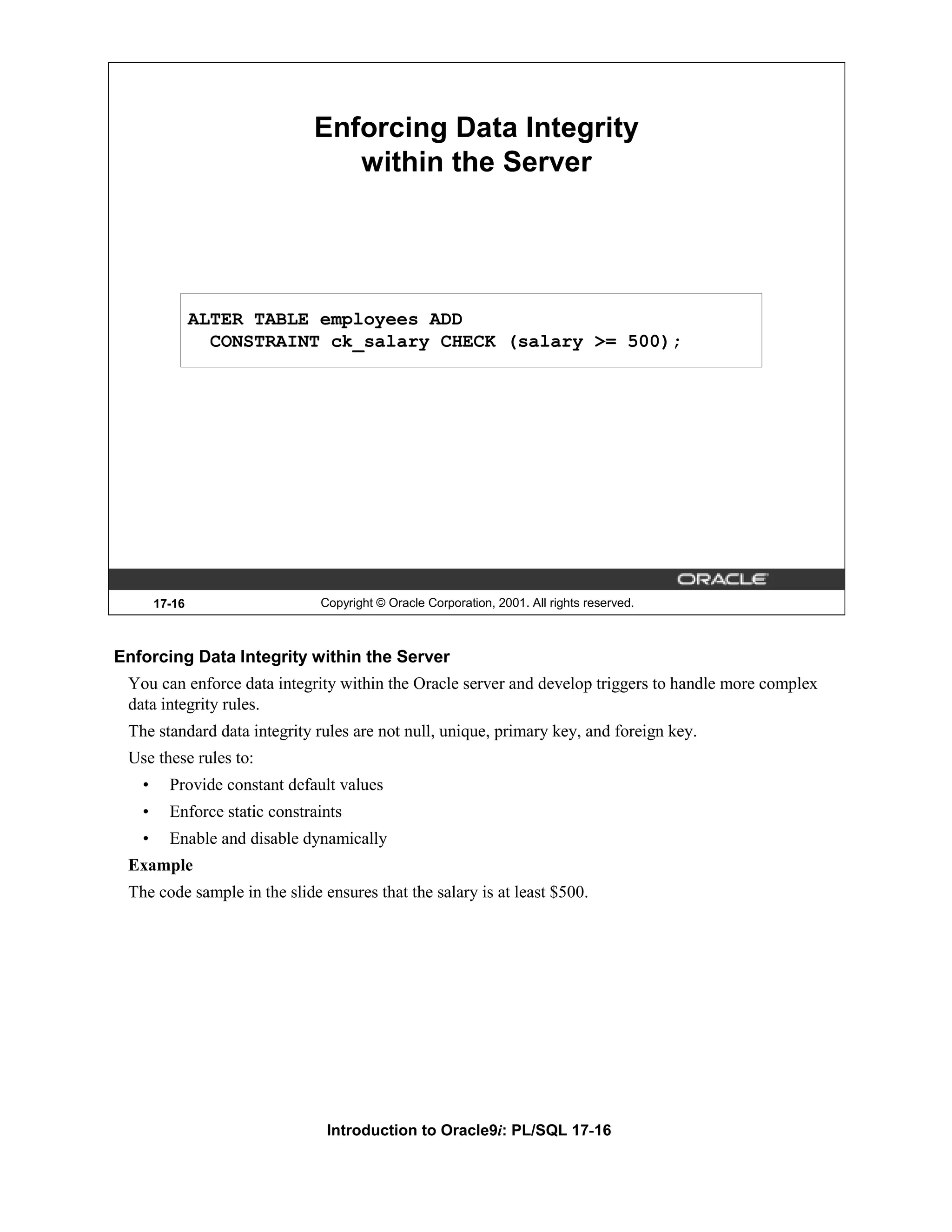 Enforcing Data Integrity within the Server ALTER TABLE employees ADD CONSTRAINT ck_salary CHECK (salary >= 500); 17-16 Copyright © Oracle Corporation, 2001. All rights reserved. Enforcing Data Integrity within the Server You can enforce data integrity within the Oracle server and develop triggers to handle more complex data integrity rules. The standard data integrity rules are not null, unique, primary key, and foreign key. Use these rules to: • Provide constant default values • Enforce static constraints • Enable and disable dynamically Example The code sample in the slide ensures that the salary is at least $500. Introduction to Oracle9i: PL/SQL 17-16 