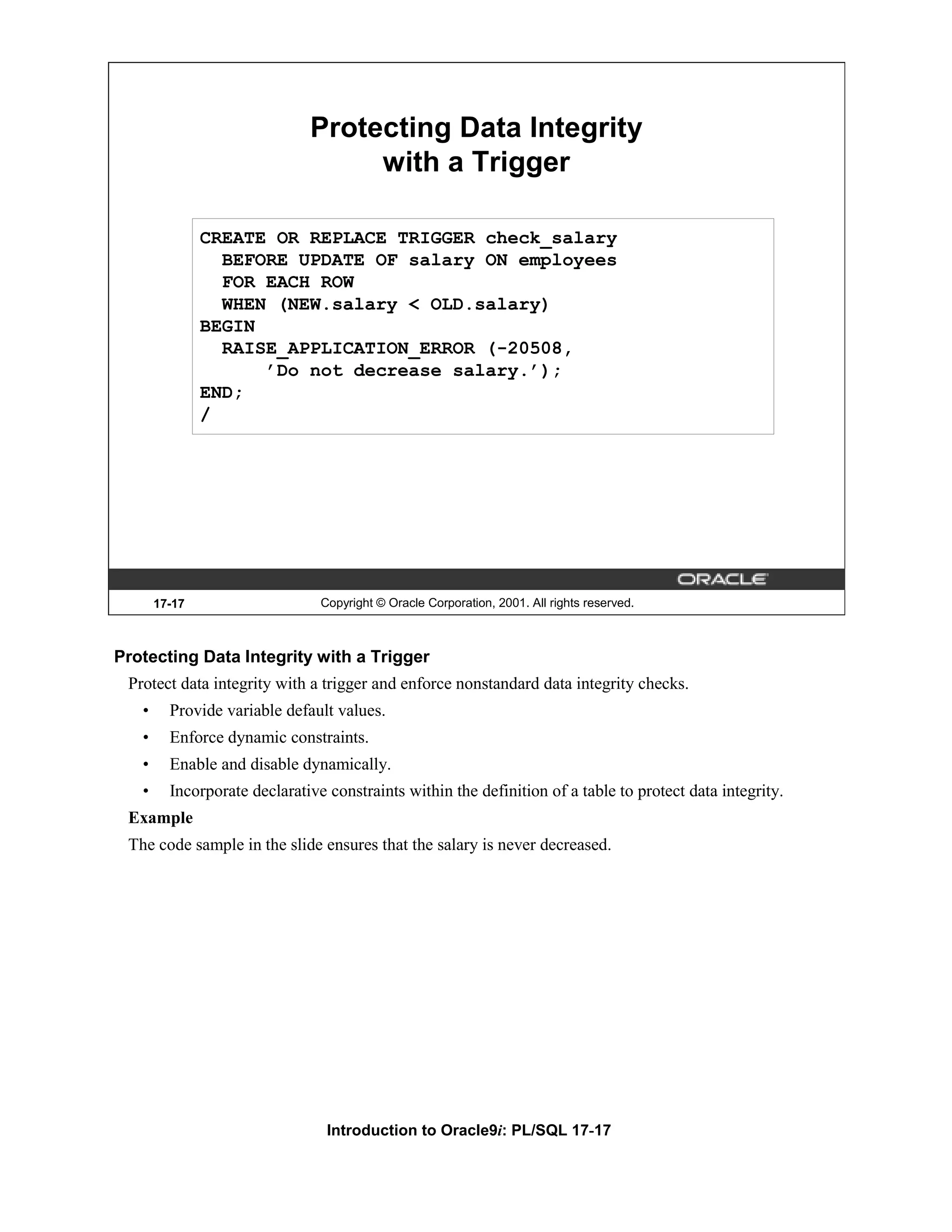 Protecting Data Integrity with a Trigger CREATE OR REPLACE TRIGGER check_salary BEFORE UPDATE OF salary ON employees FOR EACH ROW WHEN (NEW.salary < OLD.salary) BEGIN RAISE_APPLICATION_ERROR (-20508, ’Do not decrease salary.’); END; / 17-17 Copyright © Oracle Corporation, 2001. All rights reserved. Protecting Data Integrity with a Trigger Protect data integrity with a trigger and enforce nonstandard data integrity checks. • Provide variable default values. • Enforce dynamic constraints. • Enable and disable dynamically. • Incorporate declarative constraints within the definition of a table to protect data integrity. Example The code sample in the slide ensures that the salary is never decreased. Introduction to Oracle9i: PL/SQL 17-17 