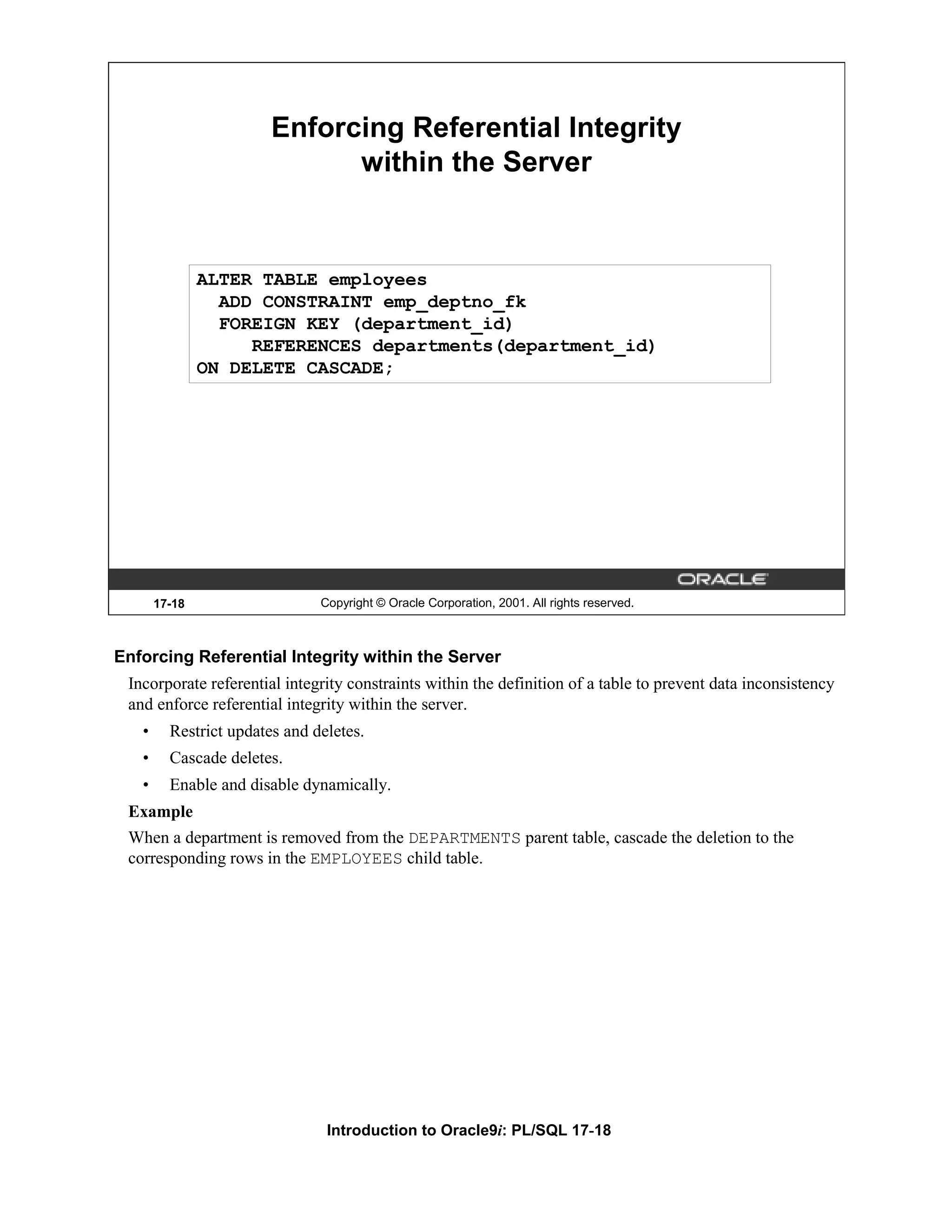 Enforcing Referential Integrity within the Server ALTER TABLE employees ADD CONSTRAINT emp_deptno_fk FOREIGN KEY (department_id) REFERENCES departments(department_id) ON DELETE CASCADE; 17-18 Copyright © Oracle Corporation, 2001. All rights reserved. Enforcing Referential Integrity within the Server Incorporate referential integrity constraints within the definition of a table to prevent data inconsistency and enforce referential integrity within the server. • Restrict updates and deletes. • Cascade deletes. • Enable and disable dynamically. Example When a department is removed from the DEPARTMENTS parent table, cascade the deletion to the corresponding rows in the EMPLOYEES child table. Introduction to Oracle9i: PL/SQL 17-18 
