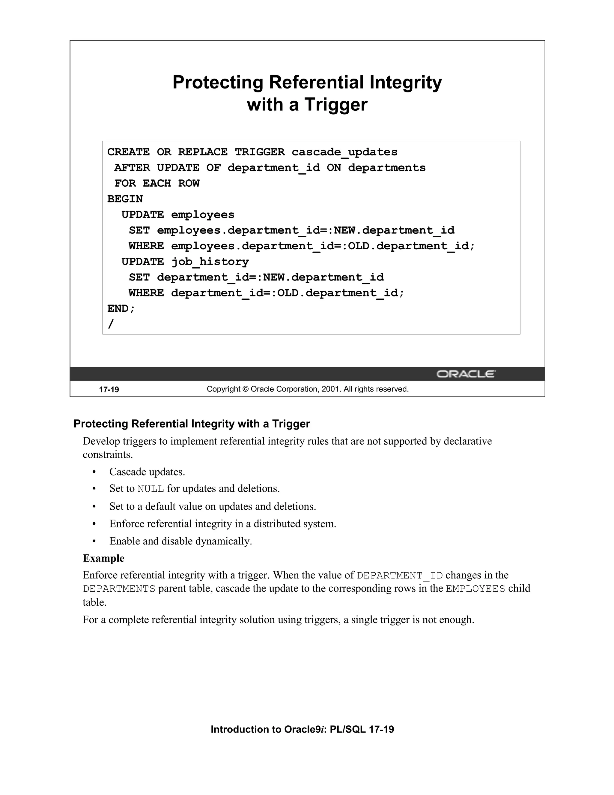 Protecting Referential Integrity with a Trigger CREATE OR REPLACE TRIGGER cascade_updates AFTER UPDATE OF department_id ON departments FOR EACH ROW BEGIN UPDATE employees SET employees.department_id=:NEW.department_id WHERE employees.department_id=:OLD.department_id; UPDATE job_history SET department_id=:NEW.department_id WHERE department_id=:OLD.department_id; END; / 17-19 Copyright © Oracle Corporation, 2001. All rights reserved. Protecting Referential Integrity with a Trigger Develop triggers to implement referential integrity rules that are not supported by declarative constraints. • Cascade updates. • Set to NULL for updates and deletions. • Set to a default value on updates and deletions. • Enforce referential integrity in a distributed system. • Enable and disable dynamically. Example Enforce referential integrity with a trigger. When the value of DEPARTMENT_ID changes in the DEPARTMENTS parent table, cascade the update to the corresponding rows in the EMPLOYEES child table. For a complete referential integrity solution using triggers, a single trigger is not enough. Introduction to Oracle9i: PL/SQL 17-19 