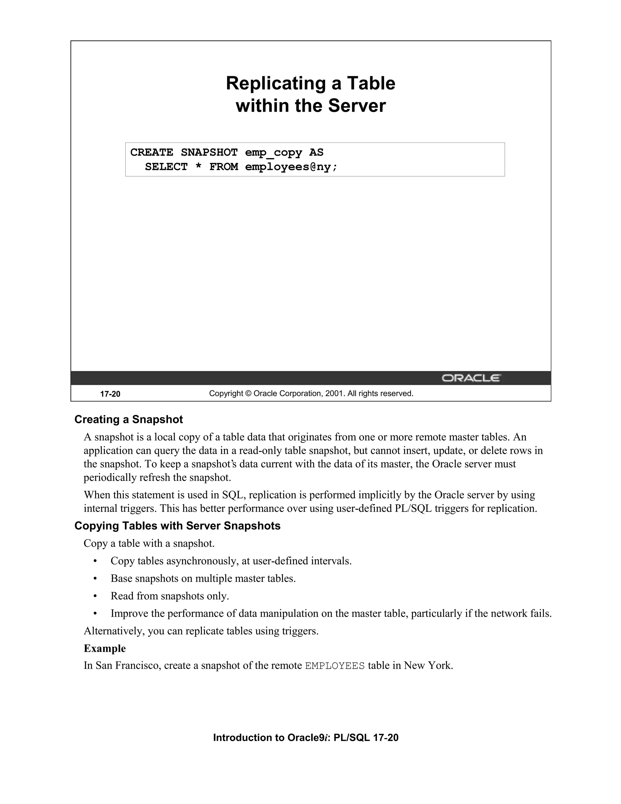 Replicating a Table within the Server CREATE SNAPSHOT emp_copy AS SELECT * FROM employees@ny; 17-20 Copyright © Oracle Corporation, 2001. All rights reserved. Creating a Snapshot A snapshot is a local copy of a table data that originates from one or more remote master tables. An application can query the data in a read-only table snapshot, but cannot insert, update, or delete rows in the snapshot. To keep a snapshot’s data current with the data of its master, the Oracle server must periodically refresh the snapshot. When this statement is used in SQL, replication is performed implicitly by the Oracle server by using internal triggers. This has better performance over using user-defined PL/SQL triggers for replication. Copying Tables with Server Snapshots Copy a table with a snapshot. • Copy tables asynchronously, at user-defined intervals. • Base snapshots on multiple master tables. • Read from snapshots only. • Improve the performance of data manipulation on the master table, particularly if the network fails. Alternatively, you can replicate tables using triggers. Example In San Francisco, create a snapshot of the remote EMPLOYEES table in New York. Introduction to Oracle9i: PL/SQL 17-20 