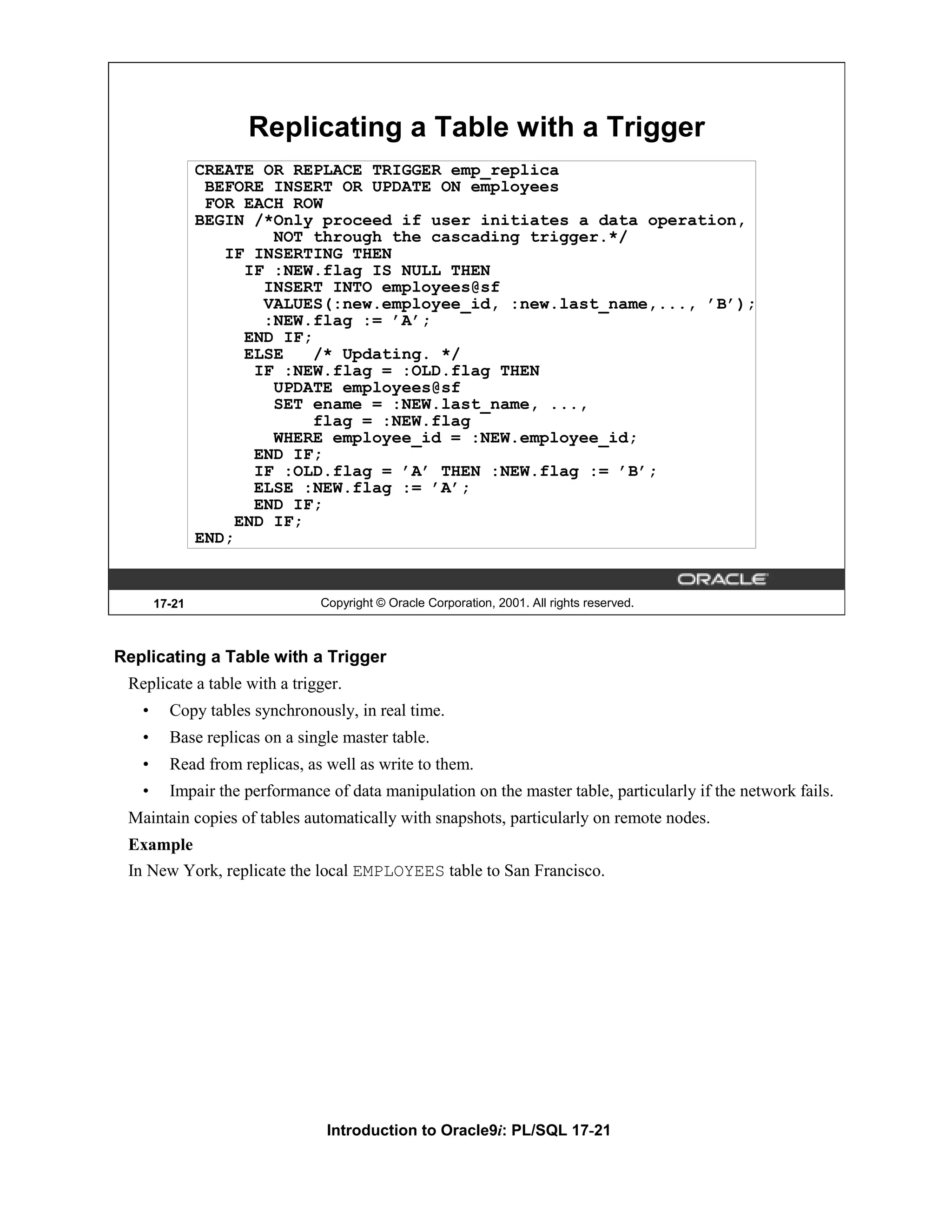 Replicating a Table with a Trigger CREATE OR REPLACE TRIGGER emp_replica BEFORE INSERT OR UPDATE ON employees FOR EACH ROW BEGIN /*Only proceed if user initiates a data operation, NOT through the cascading trigger.*/ IF INSERTING THEN IF :NEW.flag IS NULL THEN INSERT INTO employees@sf VALUES(:new.employee_id, :new.last_name,..., ’B’); :NEW.flag := ’A’; END IF; ELSE /* Updating. */ IF :NEW.flag = :OLD.flag THEN UPDATE employees@sf SET ename = :NEW.last_name, ..., flag = :NEW.flag WHERE employee_id = :NEW.employee_id; END IF; IF :OLD.flag = ’A’ THEN :NEW.flag := ’B’; ELSE :NEW.flag := ’A’; END IF; END IF; END; 17-21 Copyright © Oracle Corporation, 2001. All rights reserved. Replicating a Table with a Trigger Replicate a table with a trigger. • Copy tables synchronously, in real time. • Base replicas on a single master table. • Read from replicas, as well as write to them. • Impair the performance of data manipulation on the master table, particularly if the network fails. Maintain copies of tables automatically with snapshots, particularly on remote nodes. Example In New York, replicate the local EMPLOYEES table to San Francisco. Introduction to Oracle9i: PL/SQL 17-21 