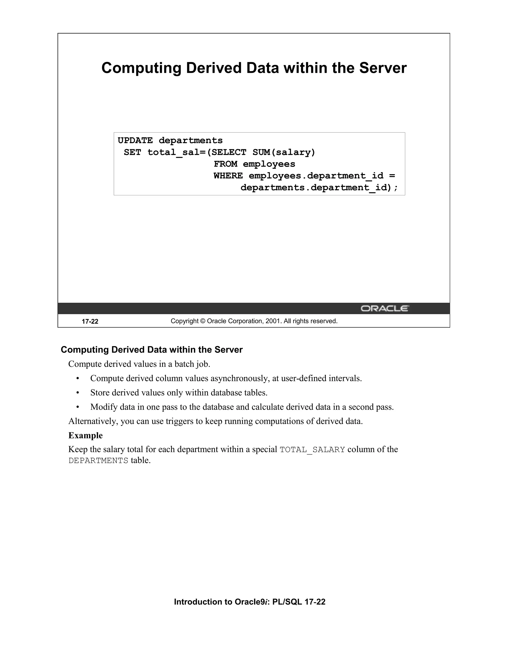 Computing Derived Data within the Server UPDATE departments SET total_sal=(SELECT SUM(salary) FROM employees WHERE employees.department_id = departments.department_id); 17-22 Copyright © Oracle Corporation, 2001. All rights reserved. Computing Derived Data within the Server Compute derived values in a batch job. • Compute derived column values asynchronously, at user-defined intervals. • Store derived values only within database tables. • Modify data in one pass to the database and calculate derived data in a second pass. Alternatively, you can use triggers to keep running computations of derived data. Example Keep the salary total for each department within a special TOTAL_SALARY column of the DEPARTMENTS table. Introduction to Oracle9i: PL/SQL 17-22 