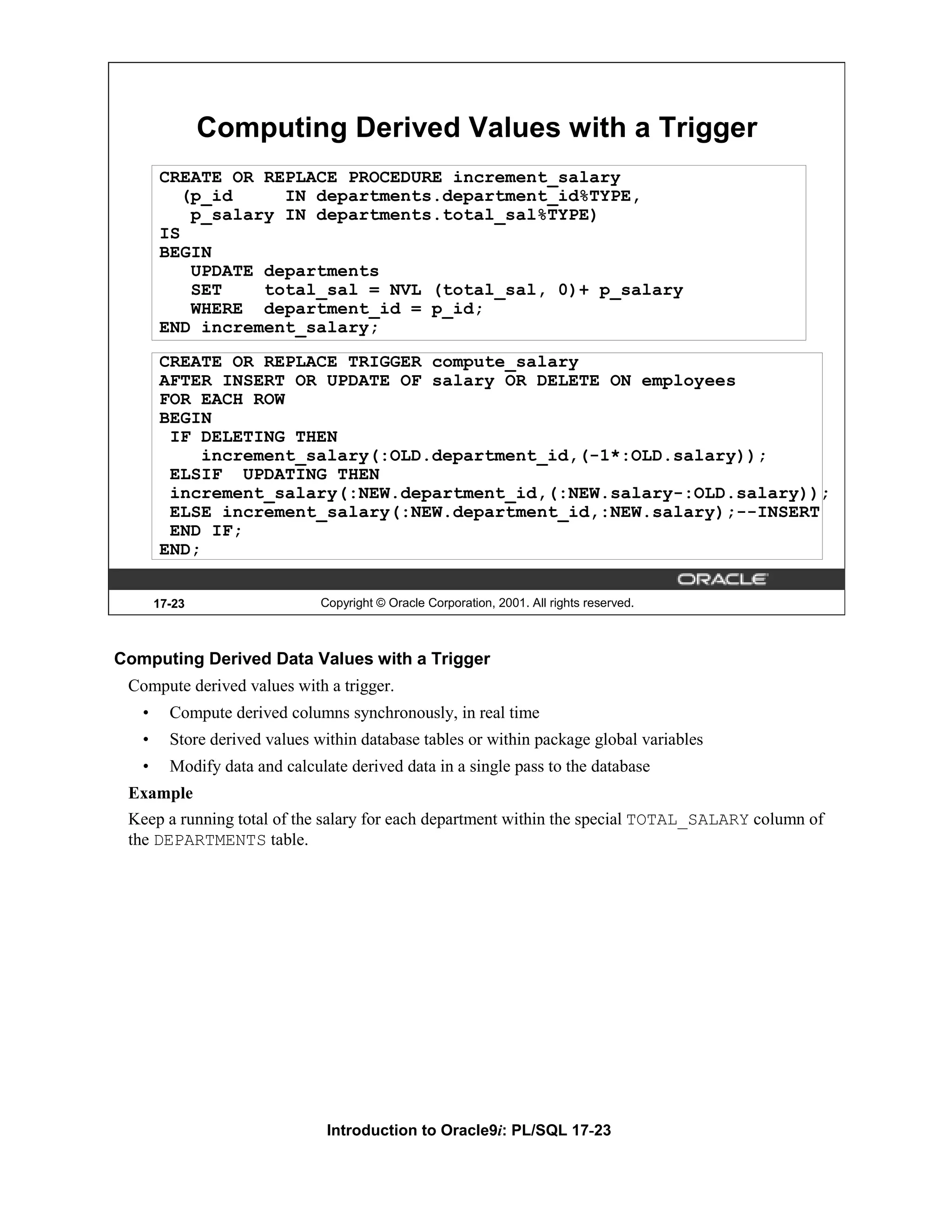 Computing Derived Values with a Trigger CREATE OR REPLACE PROCEDURE increment_salary (p_id IN departments.department_id%TYPE, p_salary IN departments.total_sal%TYPE) IS BEGIN UPDATE departments SET total_sal = NVL (total_sal, 0)+ p_salary WHERE department_id = p_id; END increment_salary; CREATE OR REPLACE TRIGGER compute_salary AFTER INSERT OR UPDATE OF salary OR DELETE ON employees FOR EACH ROW BEGIN IF DELETING THEN increment_salary(:OLD.department_id,(-1*:OLD.salary)); ELSIF UPDATING THEN increment_salary(:NEW.department_id,(:NEW.salary-:OLD.salary)); ELSE increment_salary(:NEW.department_id,:NEW.salary);--INSERT END IF; END; 17-23 Copyright © Oracle Corporation, 2001. All rights reserved. Computing Derived Data Values with a Trigger Compute derived values with a trigger. • Compute derived columns synchronously, in real time • Store derived values within database tables or within package global variables • Modify data and calculate derived data in a single pass to the database Example Keep a running total of the salary for each department within the special TOTAL_SALARY column of the DEPARTMENTS table. Introduction to Oracle9i: PL/SQL 17-23 