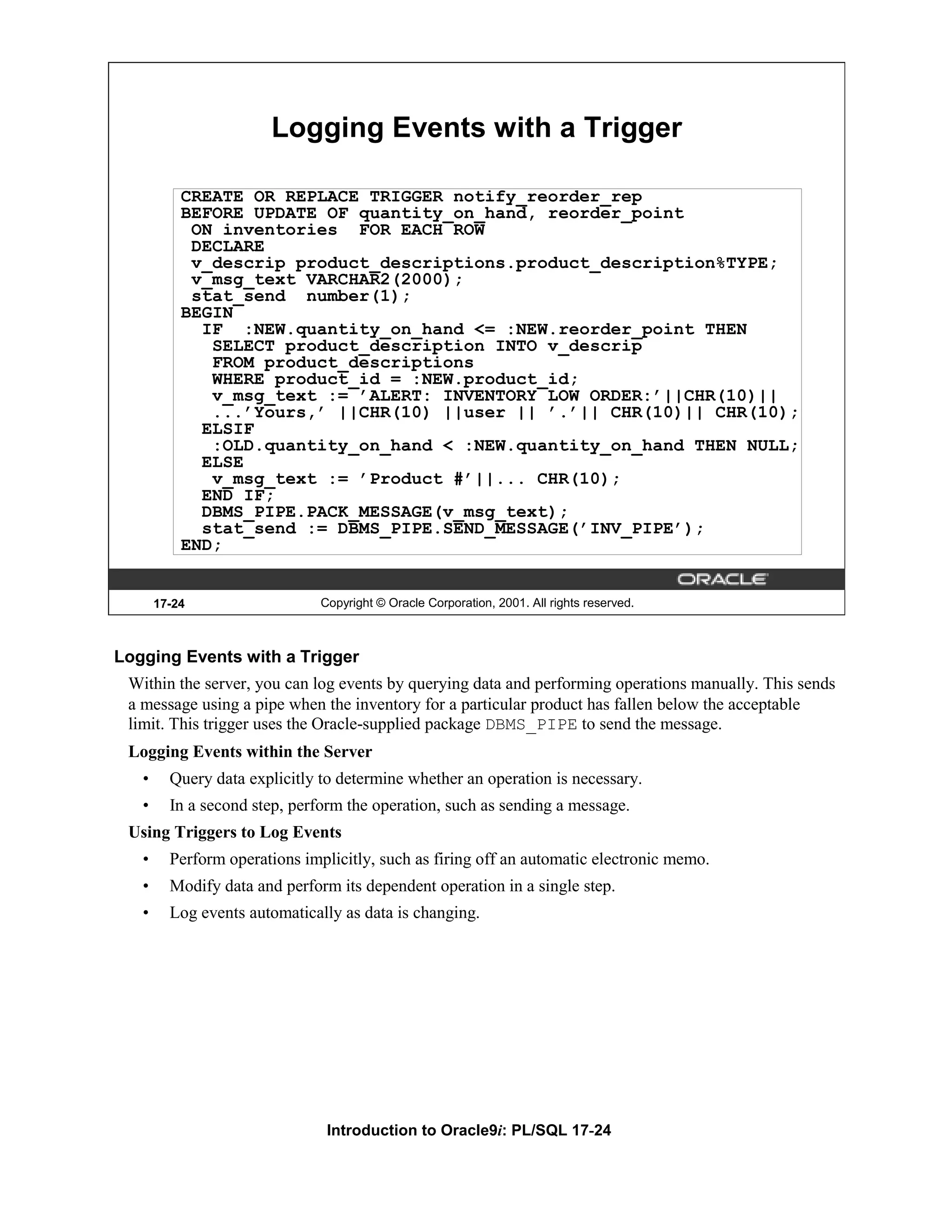 Logging Events with a Trigger CREATE OR REPLACE TRIGGER notify_reorder_rep BEFORE UPDATE OF quantity_on_hand, reorder_point ON inventories FOR EACH ROW DECLARE v_descrip product_descriptions.product_description%TYPE; v_msg_text VARCHAR2(2000); stat_send number(1); BEGIN IF :NEW.quantity_on_hand <= :NEW.reorder_point THEN SELECT product_description INTO v_descrip FROM product_descriptions WHERE product_id = :NEW.product_id; v_msg_text := ’ALERT: INVENTORY LOW ORDER:’||CHR(10)|| ...’Yours,’ ||CHR(10) ||user || ’.’|| CHR(10)|| CHR(10); ELSIF :OLD.quantity_on_hand < :NEW.quantity_on_hand THEN NULL; ELSE v_msg_text := ’Product #’||... CHR(10); END IF; DBMS_PIPE.PACK_MESSAGE(v_msg_text); stat_send := DBMS_PIPE.SEND_MESSAGE(’INV_PIPE’); END; 17-24 Copyright © Oracle Corporation, 2001. All rights reserved. Logging Events with a Trigger Within the server, you can log events by querying data and performing operations manually. This sends a message using a pipe when the inventory for a particular product has fallen below the acceptable limit. This trigger uses the Oracle-supplied package DBMS_PIPE to send the message. Logging Events within the Server • Query data explicitly to determine whether an operation is necessary. • In a second step, perform the operation, such as sending a message. Using Triggers to Log Events • Perform operations implicitly, such as firing off an automatic electronic memo. • Modify data and perform its dependent operation in a single step. • Log events automatically as data is changing. Introduction to Oracle9i: PL/SQL 17-24 