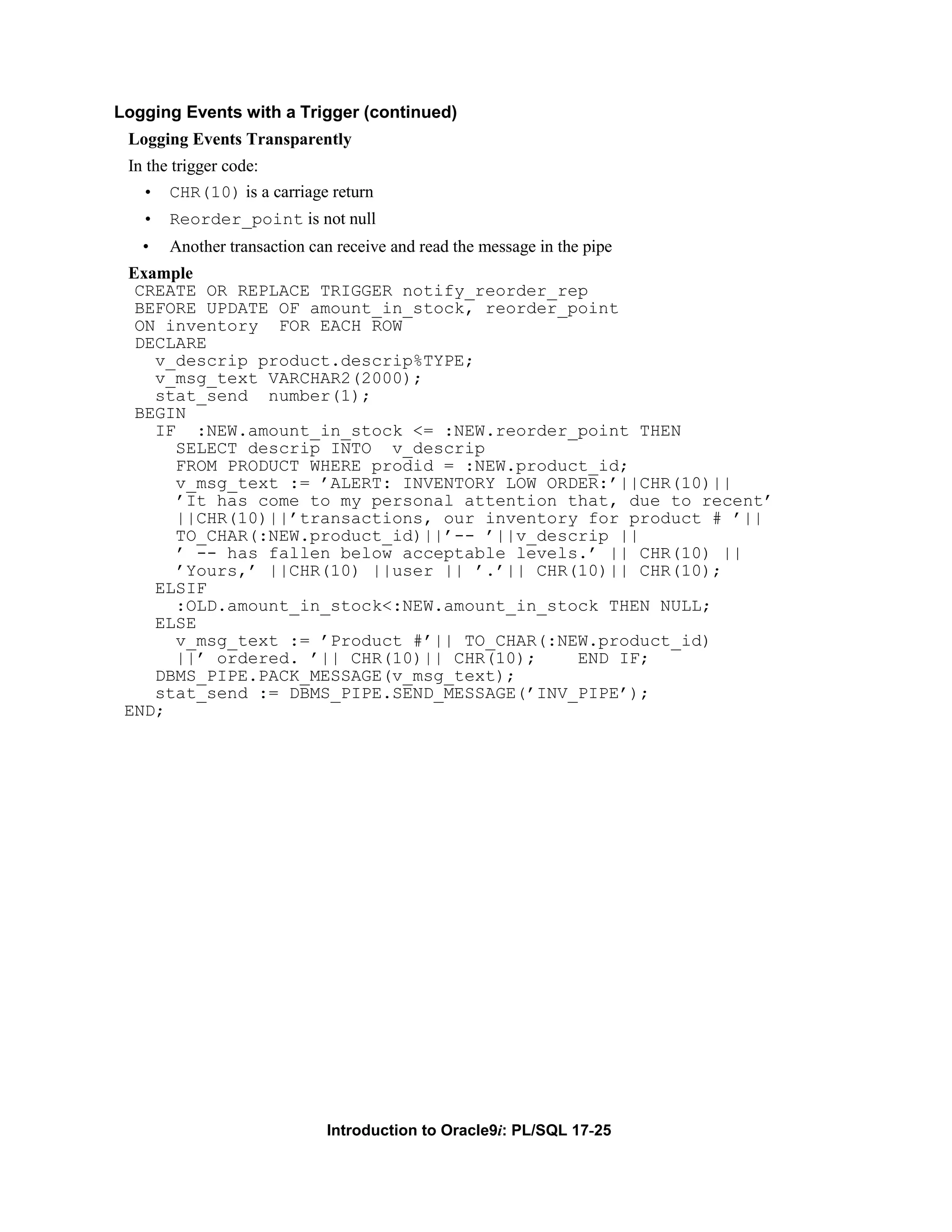 Logging Events with a Trigger (continued) Logging Events Transparently In the trigger code: • CHR(10) is a carriage return • Reorder_point is not null • Another transaction can receive and read the message in the pipe Example CREATE OR REPLACE TRIGGER notify_reorder_rep BEFORE UPDATE OF amount_in_stock, reorder_point ON inventory FOR EACH ROW DECLARE v_descrip product.descrip%TYPE; v_msg_text VARCHAR2(2000); stat_send number(1); BEGIN IF :NEW.amount_in_stock <= :NEW.reorder_point THEN SELECT descrip INTO v_descrip FROM PRODUCT WHERE prodid = :NEW.product_id; v_msg_text := ’ALERT: INVENTORY LOW ORDER:’||CHR(10)|| ’It has come to my personal attention that, due to recent’ ||CHR(10)||’transactions, our inventory for product # ’|| TO_CHAR(:NEW.product_id)||’-- ’||v_descrip || ’ -- has fallen below acceptable levels.’ || CHR(10) || ’Yours,’ ||CHR(10) ||user || ’.’|| CHR(10)|| CHR(10); ELSIF :OLD.amount_in_stock<:NEW.amount_in_stock THEN NULL; ELSE v_msg_text := ’Product #’|| TO_CHAR(:NEW.product_id) ||’ ordered. ’|| CHR(10)|| CHR(10); END IF; DBMS_PIPE.PACK_MESSAGE(v_msg_text); stat_send := DBMS_PIPE.SEND_MESSAGE(’INV_PIPE’); END; Introduction to Oracle9i: PL/SQL 17-25 