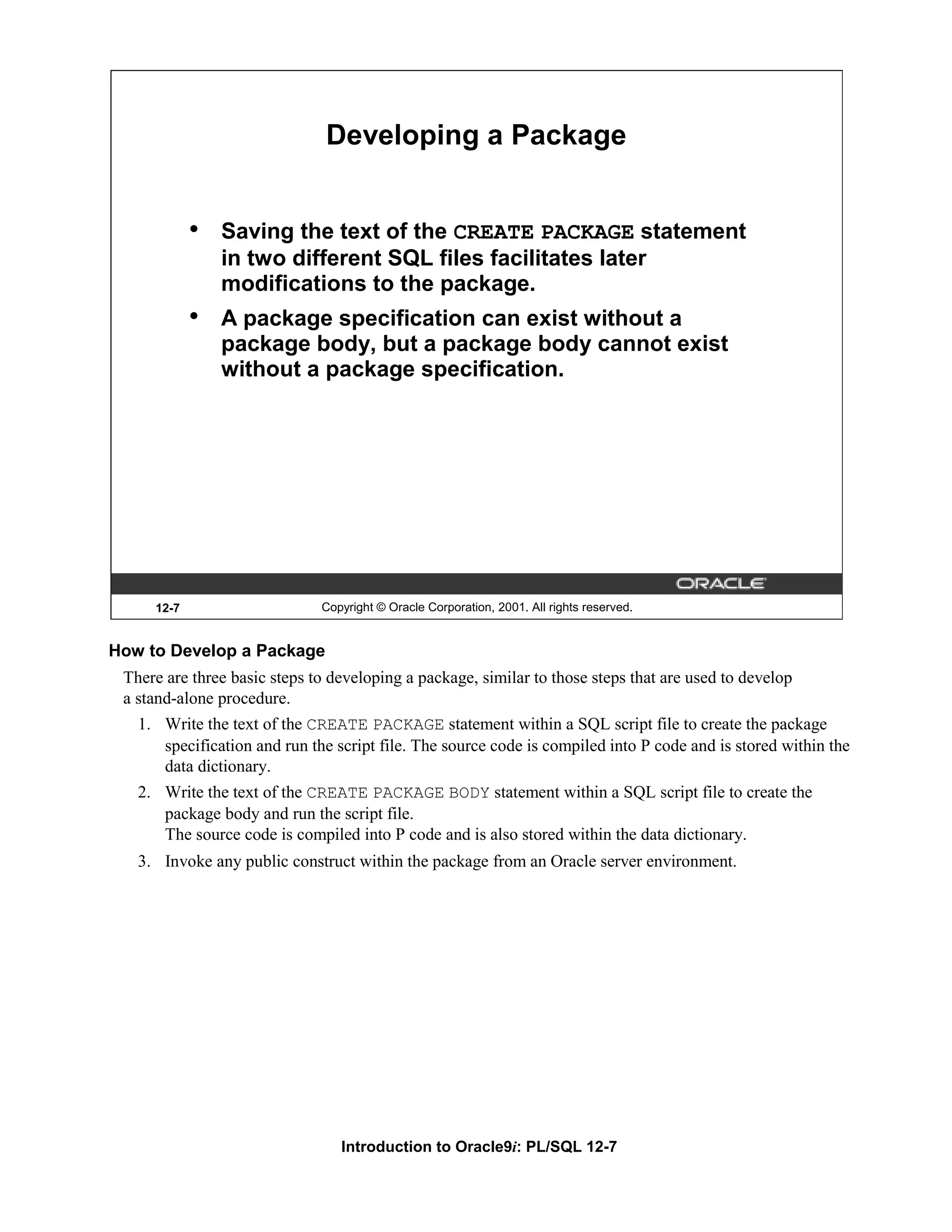 Developing a Package • Saving the text of the CREATE PACKAGE statement in two different SQL files facilitates later modifications to the package. • A package specification can exist without a package body, but a package body cannot exist without a package specification. 12-7 Copyright © Oracle Corporation, 2001. All rights reserved. How to Develop a Package There are three basic steps to developing a package, similar to those steps that are used to develop a stand-alone procedure. 1. Write the text of the CREATE PACKAGE statement within a SQL script file to create the package specification and run the script file. The source code is compiled into P code and is stored within the data dictionary. 2. Write the text of the CREATE PACKAGE BODY statement within a SQL script file to create the package body and run the script file. The source code is compiled into P code and is also stored within the data dictionary. 3. Invoke any public construct within the package from an Oracle server environment. Introduction to Oracle9i: PL/SQL 12-7 