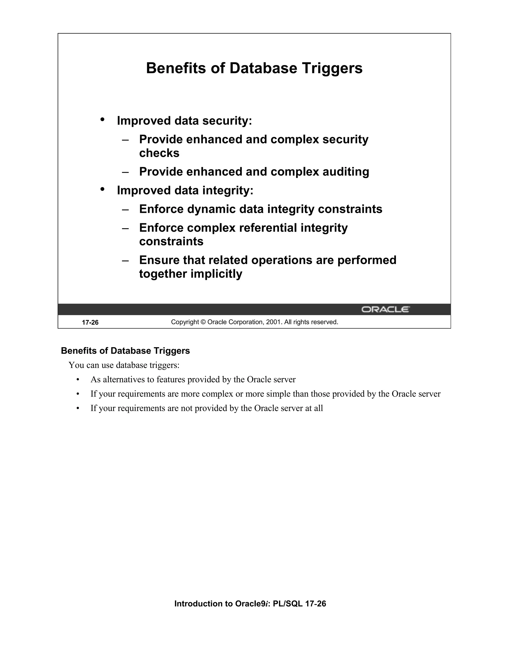 Benefits of Database Triggers • Improved data security: – Provide enhanced and complex security checks – Provide enhanced and complex auditing • Improved data integrity: – Enforce dynamic data integrity constraints – Enforce complex referential integrity constraints – Ensure that related operations are performed together implicitly 17-26 Copyright © Oracle Corporation, 2001. All rights reserved. Benefits of Database Triggers You can use database triggers: • As alternatives to features provided by the Oracle server • If your requirements are more complex or more simple than those provided by the Oracle server • If your requirements are not provided by the Oracle server at all Introduction to Oracle9i: PL/SQL 17-26 