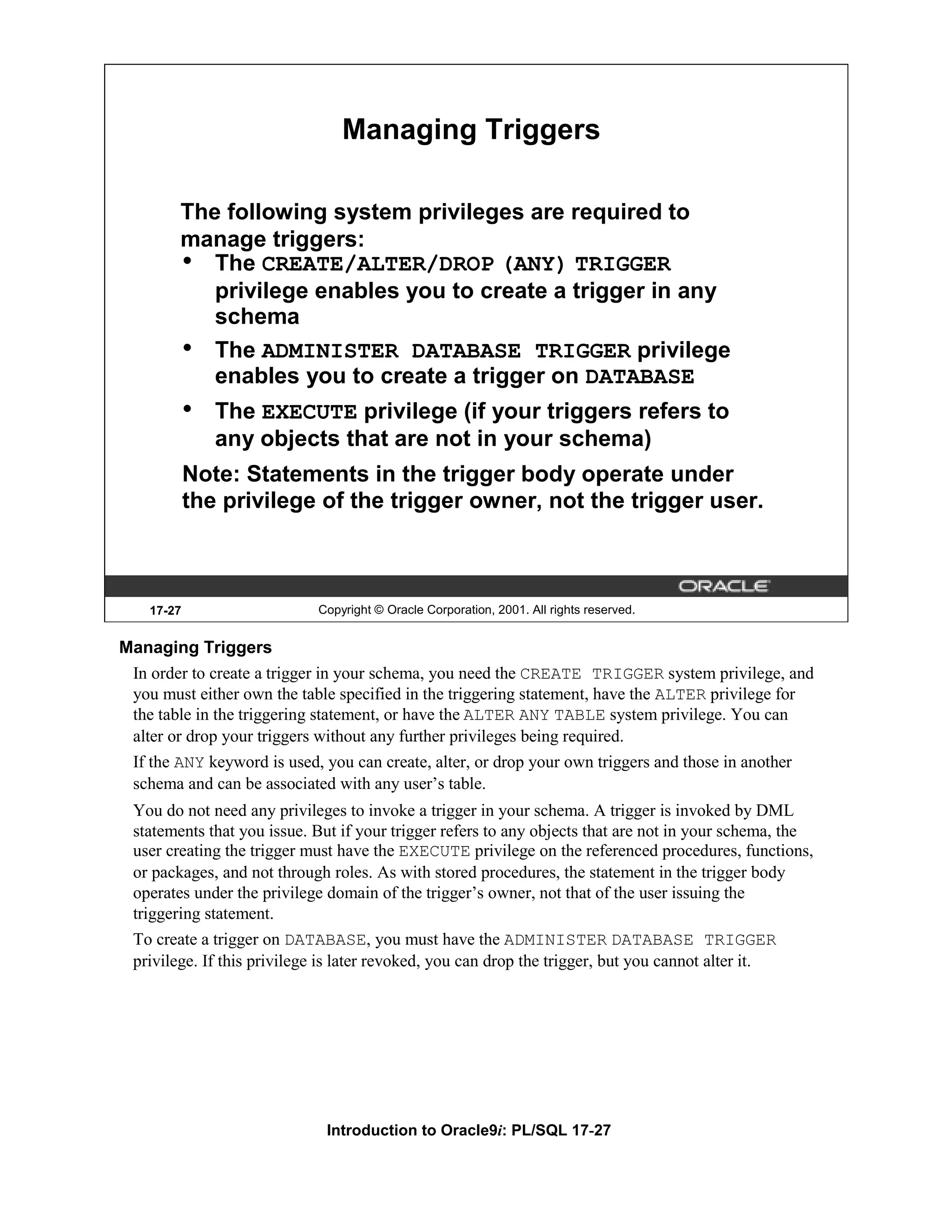Managing Triggers The following system privileges are required to manage triggers: • The CREATE/ALTER/DROP (ANY) TRIGGER privilege enables you to create a trigger in any schema • The ADMINISTER DATABASE TRIGGER privilege enables you to create a trigger on DATABASE • The EXECUTE privilege (if your triggers refers to any objects that are not in your schema) Note: Statements in the trigger body operate under the privilege of the trigger owner, not the trigger user. 17-27 Copyright © Oracle Corporation, 2001. All rights reserved. Managing Triggers In order to create a trigger in your schema, you need the CREATE TRIGGER system privilege, and you must either own the table specified in the triggering statement, have the ALTER privilege for the table in the triggering statement, or have the ALTER ANY TABLE system privilege. You can alter or drop your triggers without any further privileges being required. If the ANY keyword is used, you can create, alter, or drop your own triggers and those in another schema and can be associated with any user’s table. You do not need any privileges to invoke a trigger in your schema. A trigger is invoked by DML statements that you issue. But if your trigger refers to any objects that are not in your schema, the user creating the trigger must have the EXECUTE privilege on the referenced procedures, functions, or packages, and not through roles. As with stored procedures, the statement in the trigger body operates under the privilege domain of the trigger’s owner, not that of the user issuing the triggering statement. To create a trigger on DATABASE, you must have the ADMINISTER DATABASE TRIGGER privilege. If this privilege is later revoked, you can drop the trigger, but you cannot alter it. Introduction to Oracle9i: PL/SQL 17-27 