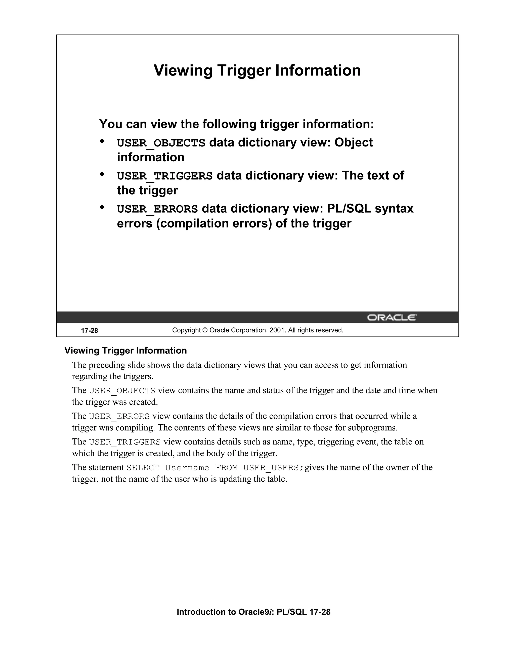 Viewing Trigger Information You can view the following trigger information: • USER_OBJECTS data dictionary view: Object information • USER_TRIGGERS data dictionary view: The text of the trigger • USER_ERRORS data dictionary view: PL/SQL syntax errors (compilation errors) of the trigger 17-28 Copyright © Oracle Corporation, 2001. All rights reserved. Viewing Trigger Information The preceding slide shows the data dictionary views that you can access to get information regarding the triggers. The USER_OBJECTS view contains the name and status of the trigger and the date and time when the trigger was created. The USER_ERRORS view contains the details of the compilation errors that occurred while a trigger was compiling. The contents of these views are similar to those for subprograms. The USER_TRIGGERS view contains details such as name, type, triggering event, the table on which the trigger is created, and the body of the trigger. The statement SELECT Username FROM USER_USERS;gives the name of the owner of the trigger, not the name of the user who is updating the table. Introduction to Oracle9i: PL/SQL 17-28 