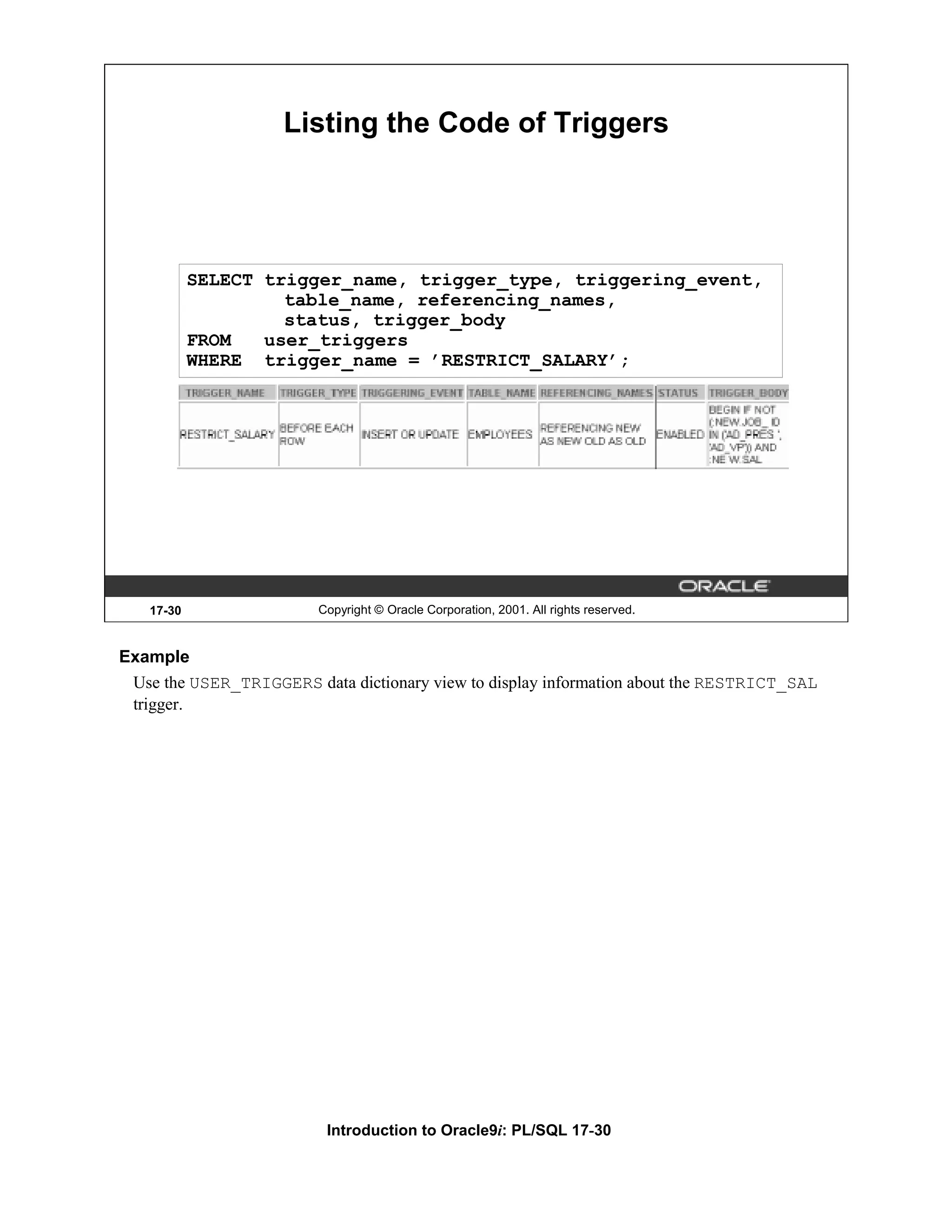 Listing the Code of Triggers SELECT trigger_name, trigger_type, triggering_event, table_name, referencing_names, status, trigger_body FROM user_triggers WHERE trigger_name = ’RESTRICT_SALARY’; 17-30 Copyright © Oracle Corporation, 2001. All rights reserved. Example Use the USER_TRIGGERS data dictionary view to display information about the RESTRICT_SAL trigger. Introduction to Oracle9i: PL/SQL 17-30 