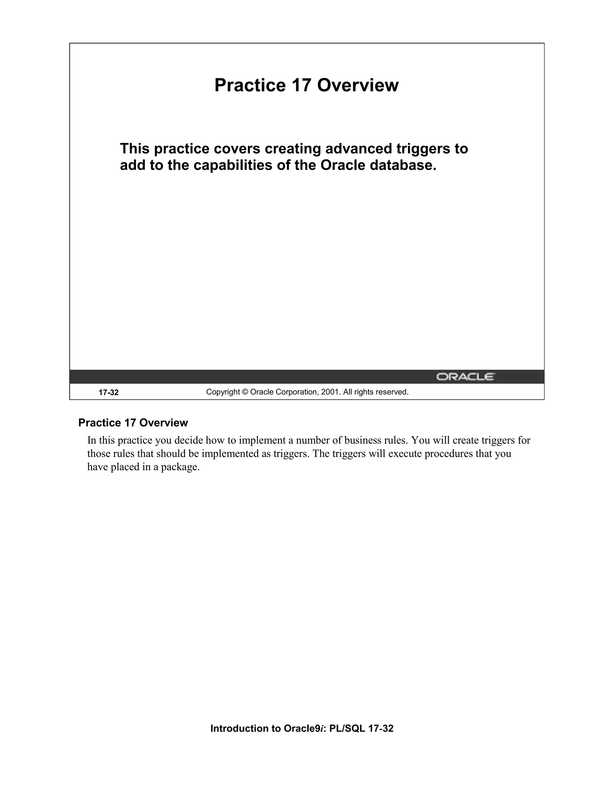 Practice 17 Overview This practice covers creating advanced triggers to add to the capabilities of the Oracle database. 17-32 Copyright © Oracle Corporation, 2001. All rights reserved. Practice 17 Overview In this practice you decide how to implement a number of business rules. You will create triggers for those rules that should be implemented as triggers. The triggers will execute procedures that you have placed in a package. Introduction to Oracle9i: PL/SQL 17-32 