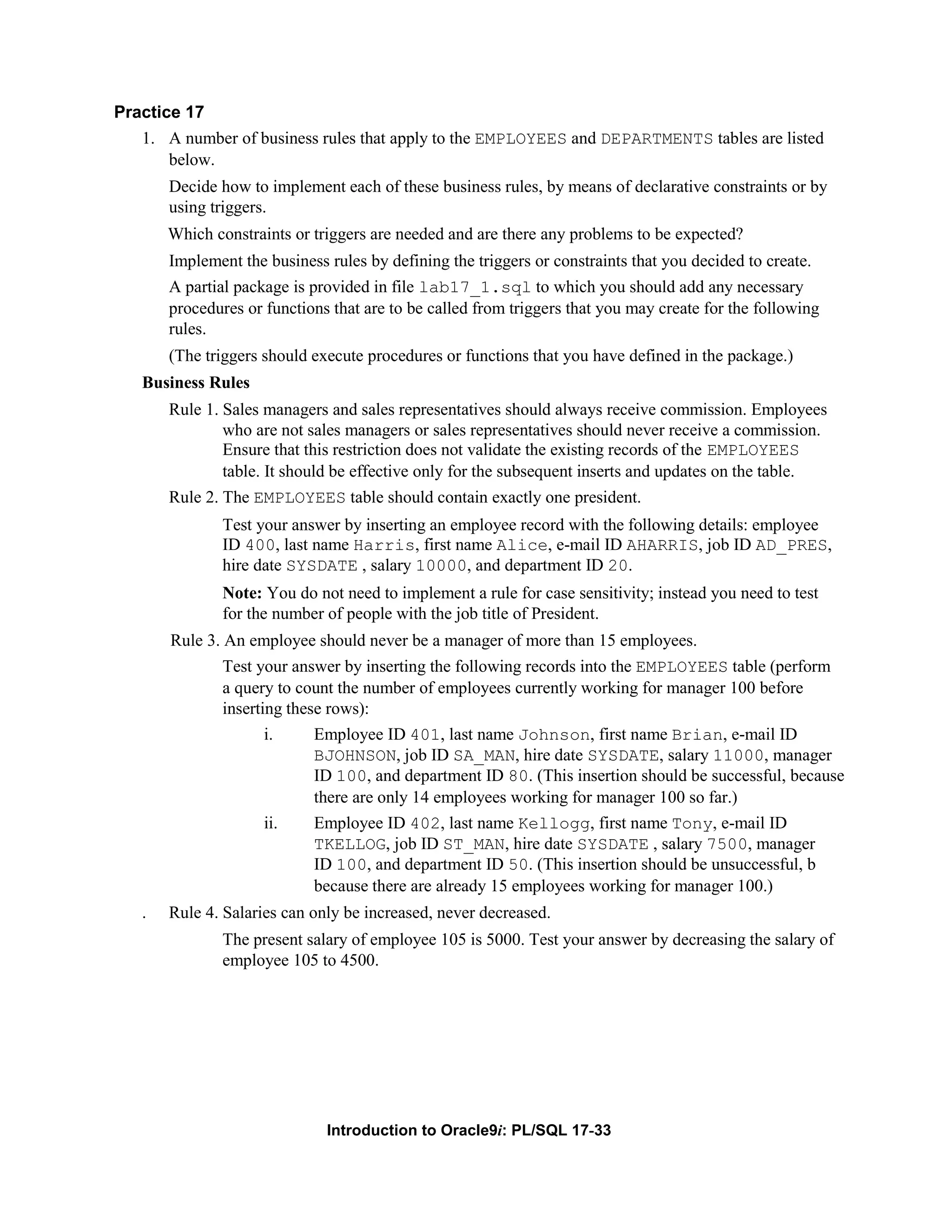 Practice 17 1. A number of business rules that apply to the EMPLOYEES and DEPARTMENTS tables are listed below. Decide how to implement each of these business rules, by means of declarative constraints or by using triggers. Which constraints or triggers are needed and are there any problems to be expected? Implement the business rules by defining the triggers or constraints that you decided to create. A partial package is provided in file lab17_1.sql to which you should add any necessary procedures or functions that are to be called from triggers that you may create for the following rules. (The triggers should execute procedures or functions that you have defined in the package.) Business Rules Rule 1. Sales managers and sales representatives should always receive commission. Employees who are not sales managers or sales representatives should never receive a commission. Ensure that this restriction does not validate the existing records of the EMPLOYEES table. It should be effective only for the subsequent inserts and updates on the table. Rule 2. The EMPLOYEES table should contain exactly one president. Test your answer by inserting an employee record with the following details: employee ID 400, last name Harris, first name Alice, e-mail ID AHARRIS, job ID AD_PRES, hire date SYSDATE , salary 10000, and department ID 20. Note: You do not need to implement a rule for case sensitivity; instead you need to test for the number of people with the job title of President. Rule 3. An employee should never be a manager of more than 15 employees. Test your answer by inserting the following records into the EMPLOYEES table (perform a query to count the number of employees currently working for manager 100 before inserting these rows): i. Employee ID 401, last name Johnson, first name Brian, e-mail ID BJOHNSON, job ID SA_MAN, hire date SYSDATE, salary 11000, manager ID 100, and department ID 80. (This insertion should be successful, because there are only 14 employees working for manager 100 so far.) ii. Employee ID 402, last name Kellogg, first name Tony, e-mail ID TKELLOG, job ID ST_MAN, hire date SYSDATE , salary 7500, manager ID 100, and department ID 50. (This insertion should be unsuccessful, b because there are already 15 employees working for manager 100.) . Rule 4. Salaries can only be increased, never decreased. The present salary of employee 105 is 5000. Test your answer by decreasing the salary of employee 105 to 4500. Introduction to Oracle9i: PL/SQL 17-33 
