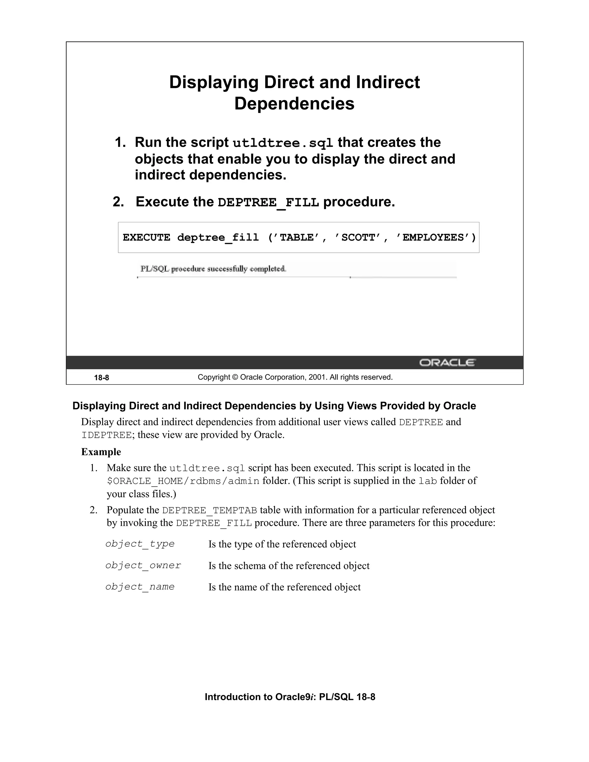 Displaying Direct and Indirect Dependencies 1. Run the script utldtree.sql that creates the objects that enable you to display the direct and indirect dependencies. 2. Execute the DEPTREE_FILL procedure. EXECUTE deptree_fill (’TABLE’, ’SCOTT’, ’EMPLOYEES’) 18-8 Copyright © Oracle Corporation, 2001. All rights reserved. Displaying Direct and Indirect Dependencies by Using Views Provided by Oracle Display direct and indirect dependencies from additional user views called DEPTREE and IDEPTREE; these view are provided by Oracle. Example 1. Make sure the utldtree.sql script has been executed. This script is located in the $ORACLE_HOME/rdbms/admin folder. (This script is supplied in the lab folder of your class files.) 2. Populate the DEPTREE_TEMPTAB table with information for a particular referenced object by invoking the DEPTREE_FILL procedure. There are three parameters for this procedure: object_type Is the type of the referenced object object_owner Is the schema of the referenced object object_name Is the name of the referenced object Introduction to Oracle9i: PL/SQL 18-8 