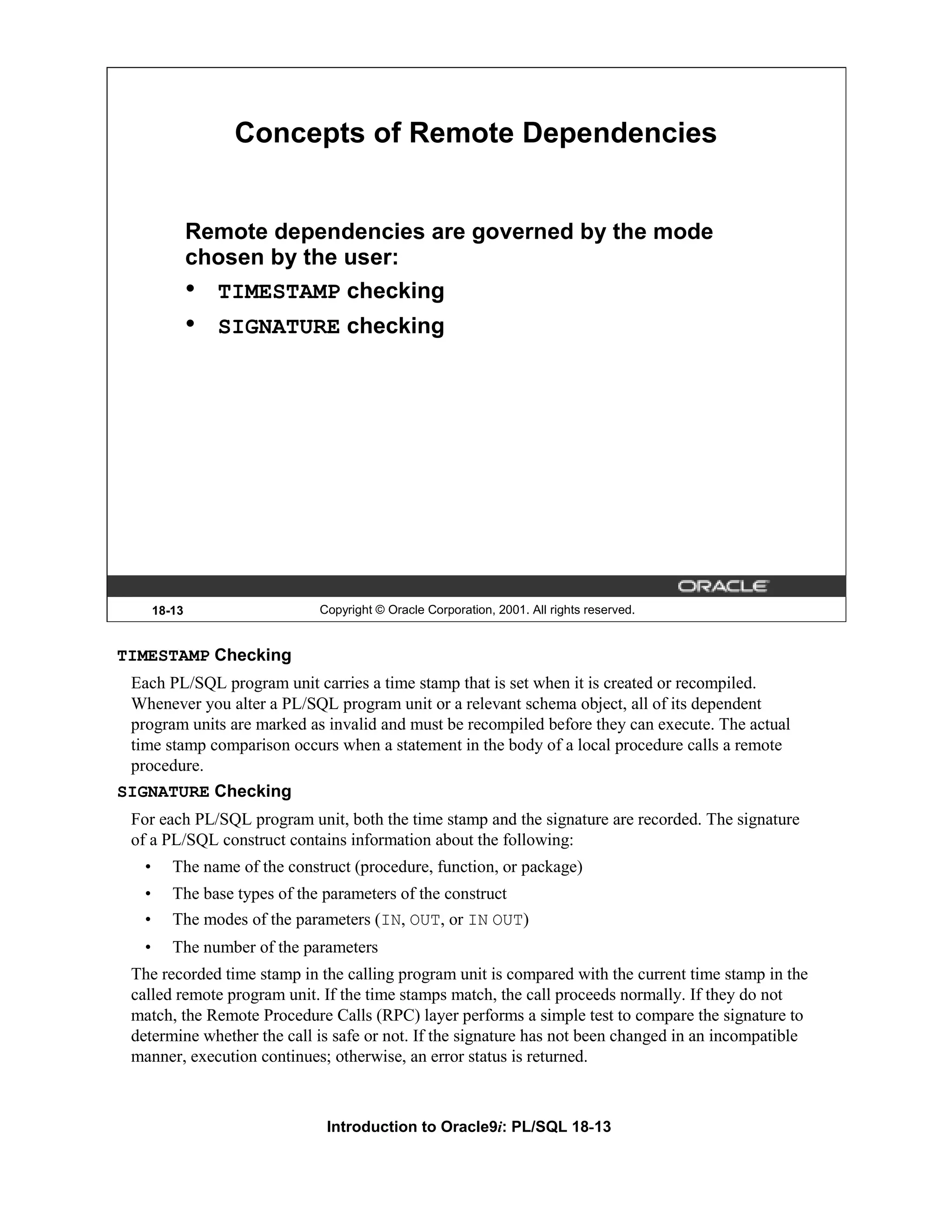 Concepts of Remote Dependencies Remote dependencies are governed by the mode chosen by the user: • TIMESTAMP checking • SIGNATURE checking 18-13 Copyright © Oracle Corporation, 2001. All rights reserved. TIMESTAMP Checking Each PL/SQL program unit carries a time stamp that is set when it is created or recompiled. Whenever you alter a PL/SQL program unit or a relevant schema object, all of its dependent program units are marked as invalid and must be recompiled before they can execute. The actual time stamp comparison occurs when a statement in the body of a local procedure calls a remote procedure. SIGNATURE Checking For each PL/SQL program unit, both the time stamp and the signature are recorded. The signature of a PL/SQL construct contains information about the following: • The name of the construct (procedure, function, or package) • The base types of the parameters of the construct • The modes of the parameters (IN, OUT, or IN OUT) • The number of the parameters The recorded time stamp in the calling program unit is compared with the current time stamp in the called remote program unit. If the time stamps match, the call proceeds normally. If they do not match, the Remote Procedure Calls (RPC) layer performs a simple test to compare the signature to determine whether the call is safe or not. If the signature has not been changed in an incompatible manner, execution continues; otherwise, an error status is returned. Introduction to Oracle9i: PL/SQL 18-13 