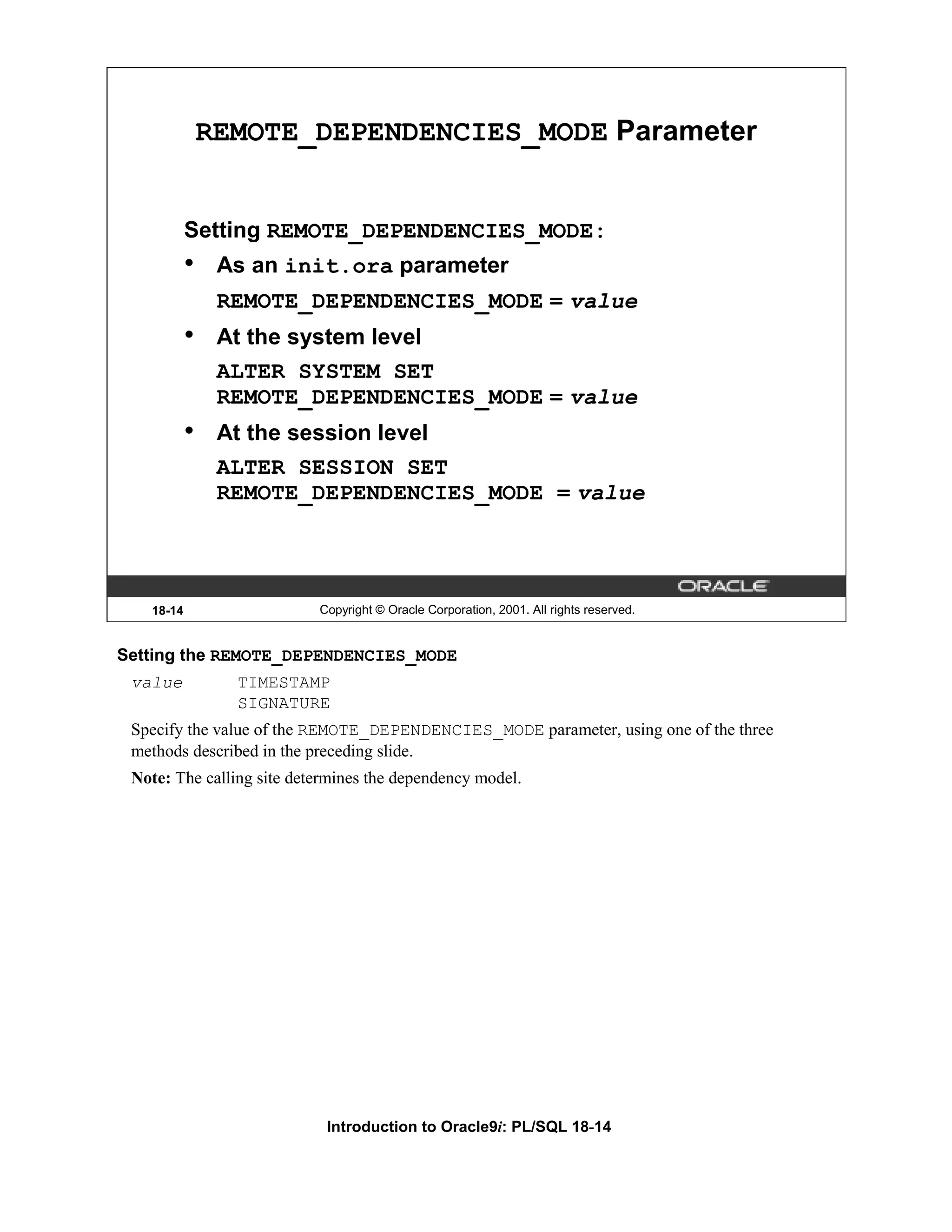 REMOTE_DEPENDENCIES_MODE Parameter Setting REMOTE_DEPENDENCIES_MODE: • As an init.ora parameter REMOTE_DEPENDENCIES_MODE = value • At the system level ALTER SYSTEM SET REMOTE_DEPENDENCIES_MODE = value • At the session level ALTER SESSION SET REMOTE_DEPENDENCIES_MODE = value 18-14 Copyright © Oracle Corporation, 2001. All rights reserved. Setting the REMOTE_DEPENDENCIES_MODE value TIMESTAMP SIGNATURE Specify the value of the REMOTE_DEPENDENCIES_MODE parameter, using one of the three methods described in the preceding slide. Note: The calling site determines the dependency model. Introduction to Oracle9i: PL/SQL 18-14 