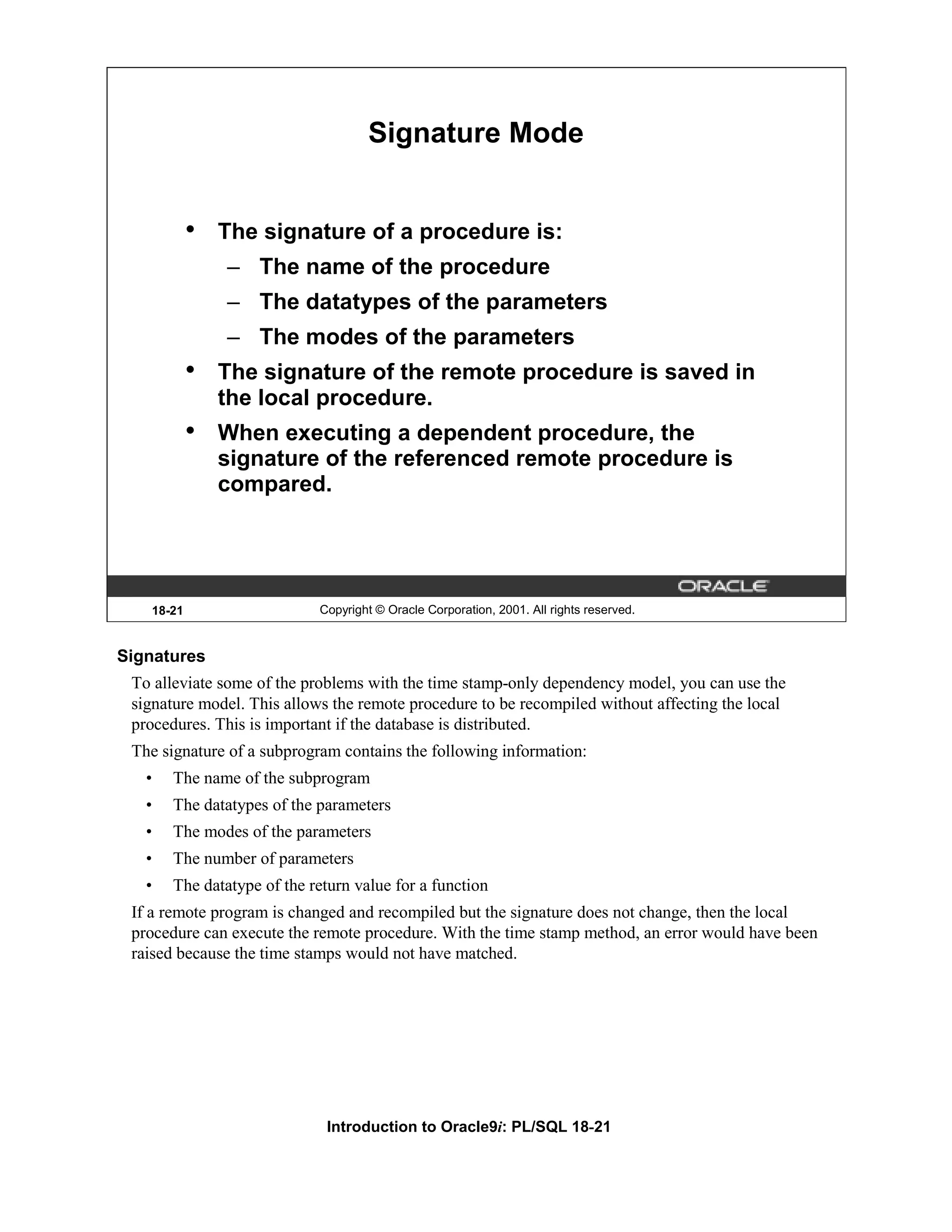 Signature Mode • The signature of a procedure is: – The name of the procedure – The datatypes of the parameters – The modes of the parameters • The signature of the remote procedure is saved in the local procedure. • When executing a dependent procedure, the signature of the referenced remote procedure is compared. 18-21 Copyright © Oracle Corporation, 2001. All rights reserved. Signatures To alleviate some of the problems with the time stamp-only dependency model, you can use the signature model. This allows the remote procedure to be recompiled without affecting the local procedures. This is important if the database is distributed. The signature of a subprogram contains the following information: • The name of the subprogram • The datatypes of the parameters • The modes of the parameters • The number of parameters • The datatype of the return value for a function If a remote program is changed and recompiled but the signature does not change, then the local procedure can execute the remote procedure. With the time stamp method, an error would have been raised because the time stamps would not have matched. Introduction to Oracle9i: PL/SQL 18-21 