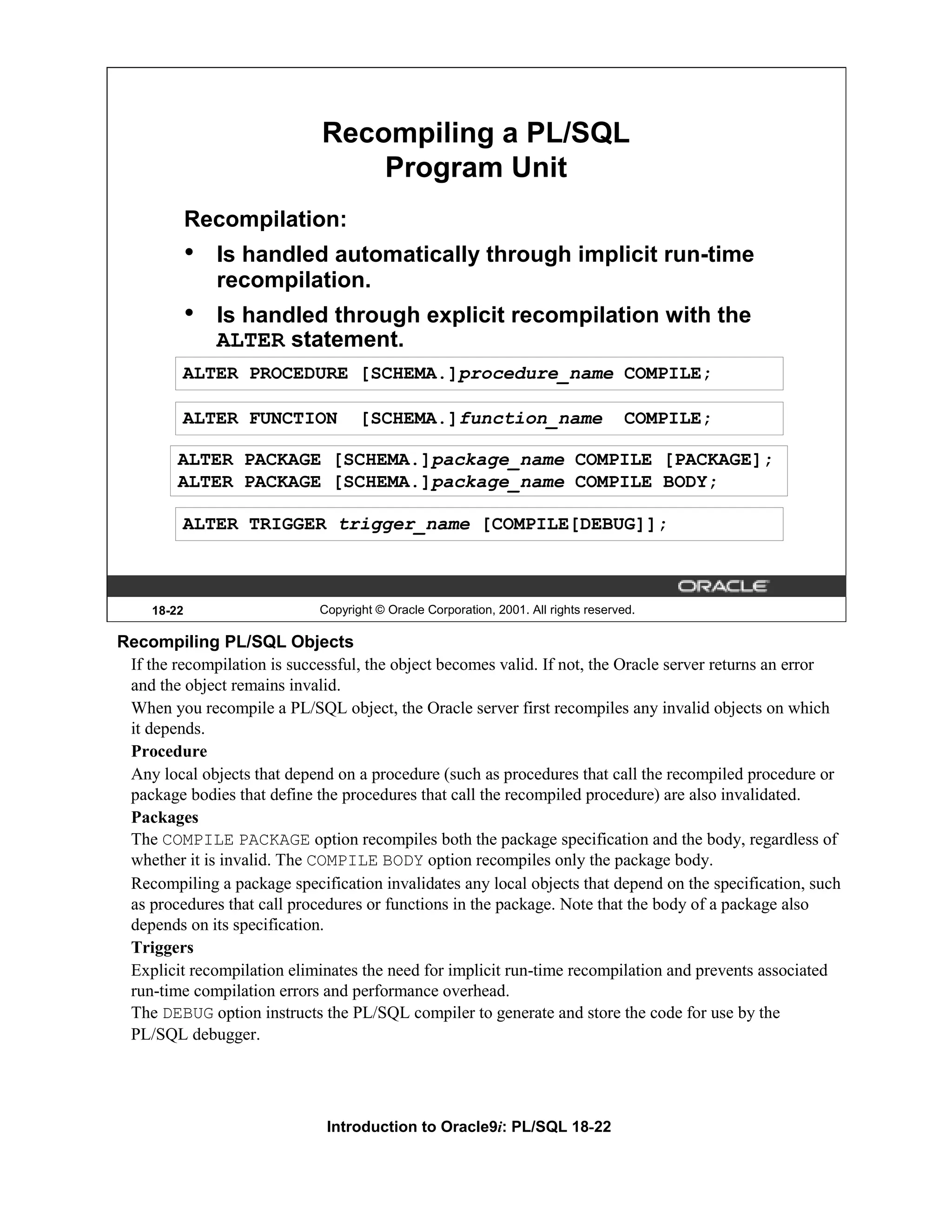 Recompiling a PL/SQL Program Unit Recompilation: • Is handled automatically through implicit run-time recompilation. • Is handled through explicit recompilation with the ALTER statement. ALTER PROCEDURE [SCHEMA.]procedure_name COMPILE; ALTER FUNCTION [SCHEMA.]function_name COMPILE; ALTER PACKAGE [SCHEMA.]package_name COMPILE [PACKAGE]; ALTER PACKAGE [SCHEMA.]package_name COMPILE BODY; ALTER TRIGGER trigger_name [COMPILE[DEBUG]]; 18-22 Copyright © Oracle Corporation, 2001. All rights reserved. Recompiling PL/SQL Objects If the recompilation is successful, the object becomes valid. If not, the Oracle server returns an error and the object remains invalid. When you recompile a PL/SQL object, the Oracle server first recompiles any invalid objects on which it depends. Procedure Any local objects that depend on a procedure (such as procedures that call the recompiled procedure or package bodies that define the procedures that call the recompiled procedure) are also invalidated. Packages The COMPILE PACKAGE option recompiles both the package specification and the body, regardless of whether it is invalid. The COMPILE BODY option recompiles only the package body. Recompiling a package specification invalidates any local objects that depend on the specification, such as procedures that call procedures or functions in the package. Note that the body of a package also depends on its specification. Triggers Explicit recompilation eliminates the need for implicit run-time recompilation and prevents associated run-time compilation errors and performance overhead. The DEBUG option instructs the PL/SQL compiler to generate and store the code for use by the PL/SQL debugger. Introduction to Oracle9i: PL/SQL 18-22 