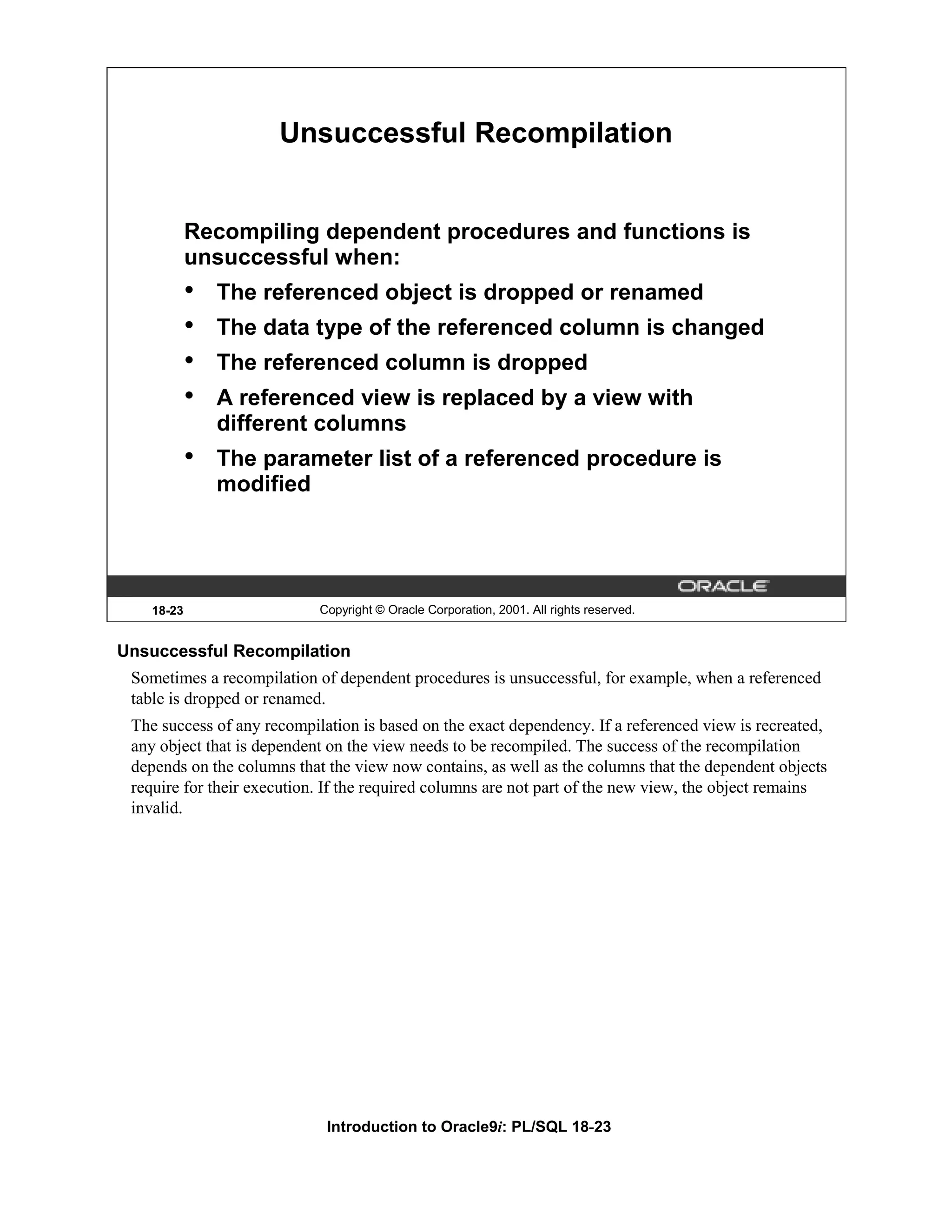 Unsuccessful Recompilation Recompiling dependent procedures and functions is unsuccessful when: • The referenced object is dropped or renamed • The data type of the referenced column is changed • The referenced column is dropped • A referenced view is replaced by a view with different columns • The parameter list of a referenced procedure is modified 18-23 Copyright © Oracle Corporation, 2001. All rights reserved. Unsuccessful Recompilation Sometimes a recompilation of dependent procedures is unsuccessful, for example, when a referenced table is dropped or renamed. The success of any recompilation is based on the exact dependency. If a referenced view is recreated, any object that is dependent on the view needs to be recompiled. The success of the recompilation depends on the columns that the view now contains, as well as the columns that the dependent objects require for their execution. If the required columns are not part of the new view, the object remains invalid. Introduction to Oracle9i: PL/SQL 18-23 