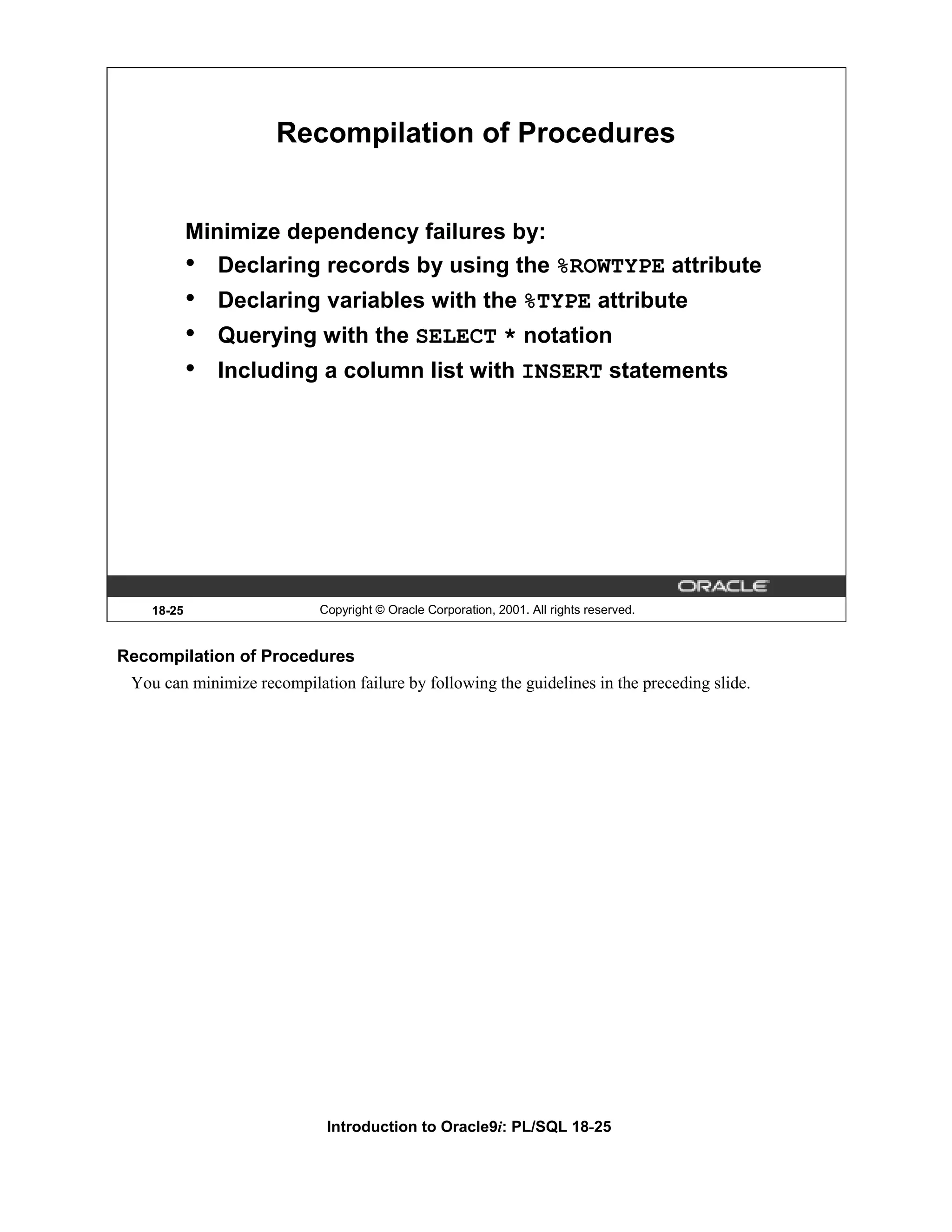 Recompilation of Procedures Minimize dependency failures by: • Declaring records by using the %ROWTYPE attribute • Declaring variables with the %TYPE attribute • Querying with the SELECT * notation • Including a column list with INSERT statements 18-25 Copyright © Oracle Corporation, 2001. All rights reserved. Recompilation of Procedures You can minimize recompilation failure by following the guidelines in the preceding slide. Introduction to Oracle9i: PL/SQL 18-25 