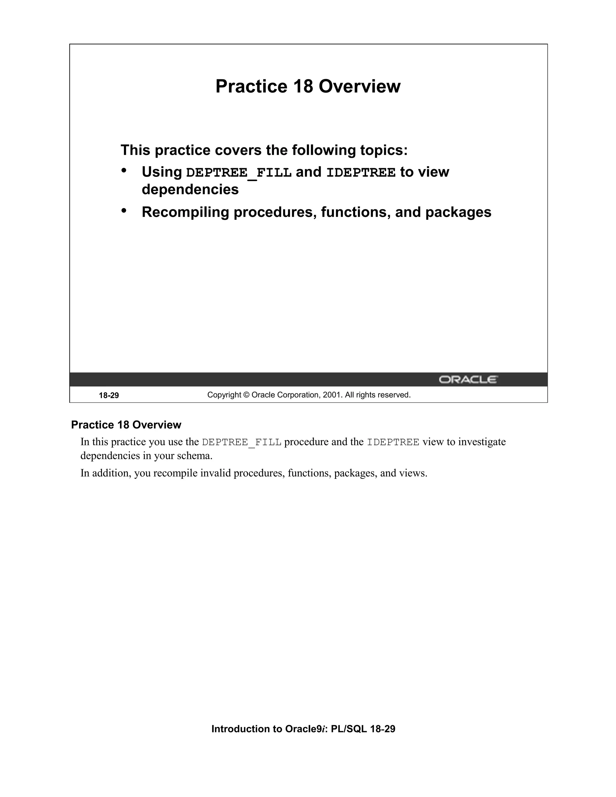 Practice 18 Overview This practice covers the following topics: • Using DEPTREE_FILL and IDEPTREE to view dependencies • Recompiling procedures, functions, and packages 18-29 Copyright © Oracle Corporation, 2001. All rights reserved. Practice 18 Overview In this practice you use the DEPTREE_FILL procedure and the IDEPTREE view to investigate dependencies in your schema. In addition, you recompile invalid procedures, functions, packages, and views. Introduction to Oracle9i: PL/SQL 18-29 