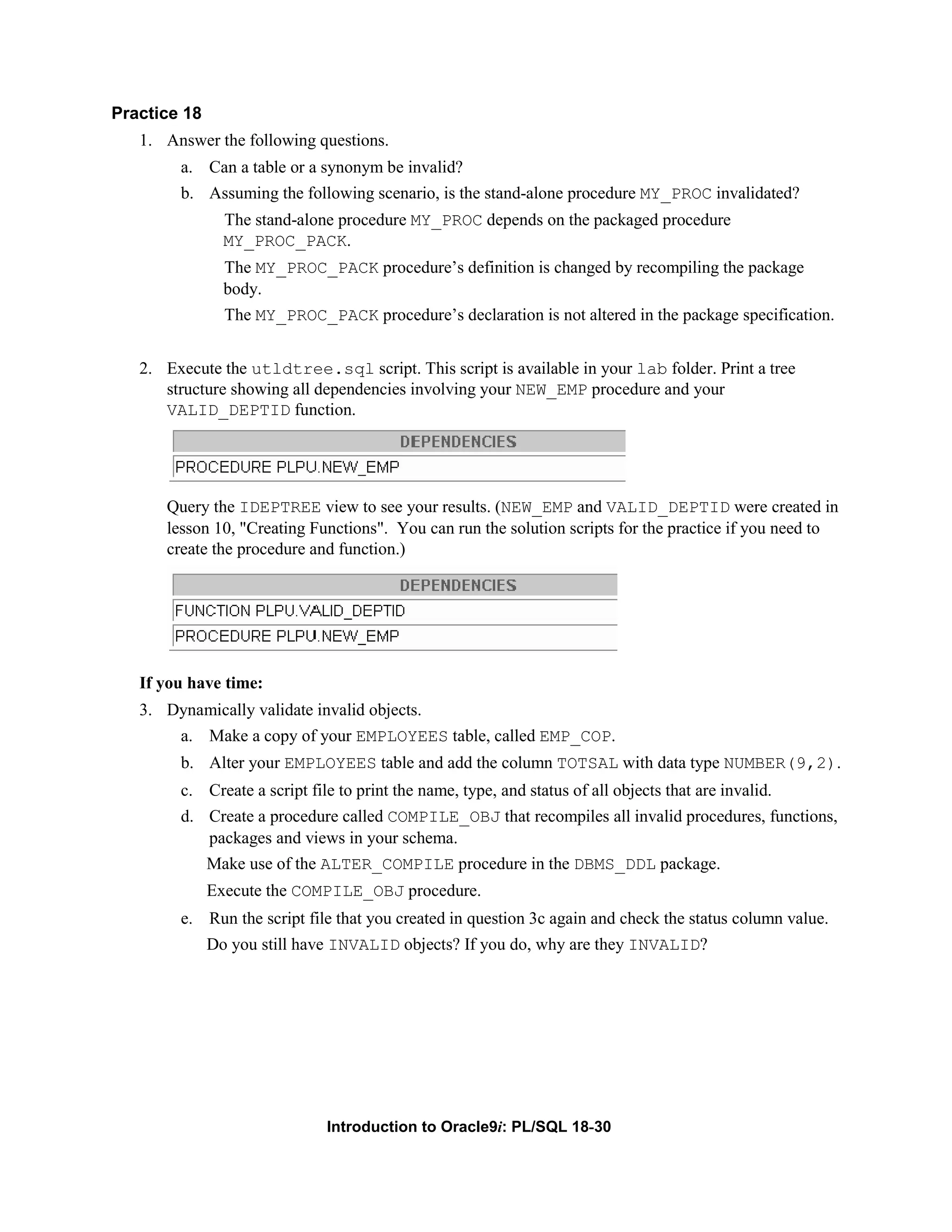 Practice 18 1. Answer the following questions. a. Can a table or a synonym be invalid? b. Assuming the following scenario, is the stand-alone procedure MY_PROC invalidated? The stand-alone procedure MY_PROC depends on the packaged procedure MY_PROC_PACK. The MY_PROC_PACK procedure’s definition is changed by recompiling the package body. The MY_PROC_PACK procedure’s declaration is not altered in the package specification. 2. Execute the utldtree.sql script. This script is available in your lab folder. Print a tree structure showing all dependencies involving your NEW_EMP procedure and your VALID_DEPTID function. Query the IDEPTREE view to see your results. (NEW_EMP and VALID_DEPTID were created in lesson 10, "Creating Functions". You can run the solution scripts for the practice if you need to create the procedure and function.) If you have time: 3. Dynamically validate invalid objects. a. Make a copy of your EMPLOYEES table, called EMP_COP. b. Alter your EMPLOYEES table and add the column TOTSAL with data type NUMBER(9,2). c. Create a script file to print the name, type, and status of all objects that are invalid. d. Create a procedure called COMPILE_OBJ that recompiles all invalid procedures, functions, packages and views in your schema. Make use of the ALTER_COMPILE procedure in the DBMS_DDL package. Execute the COMPILE_OBJ procedure. e. Run the script file that you created in question 3c again and check the status column value. Do you still have INVALID objects? If you do, why are they INVALID? Introduction to Oracle9i: PL/SQL 18-30 