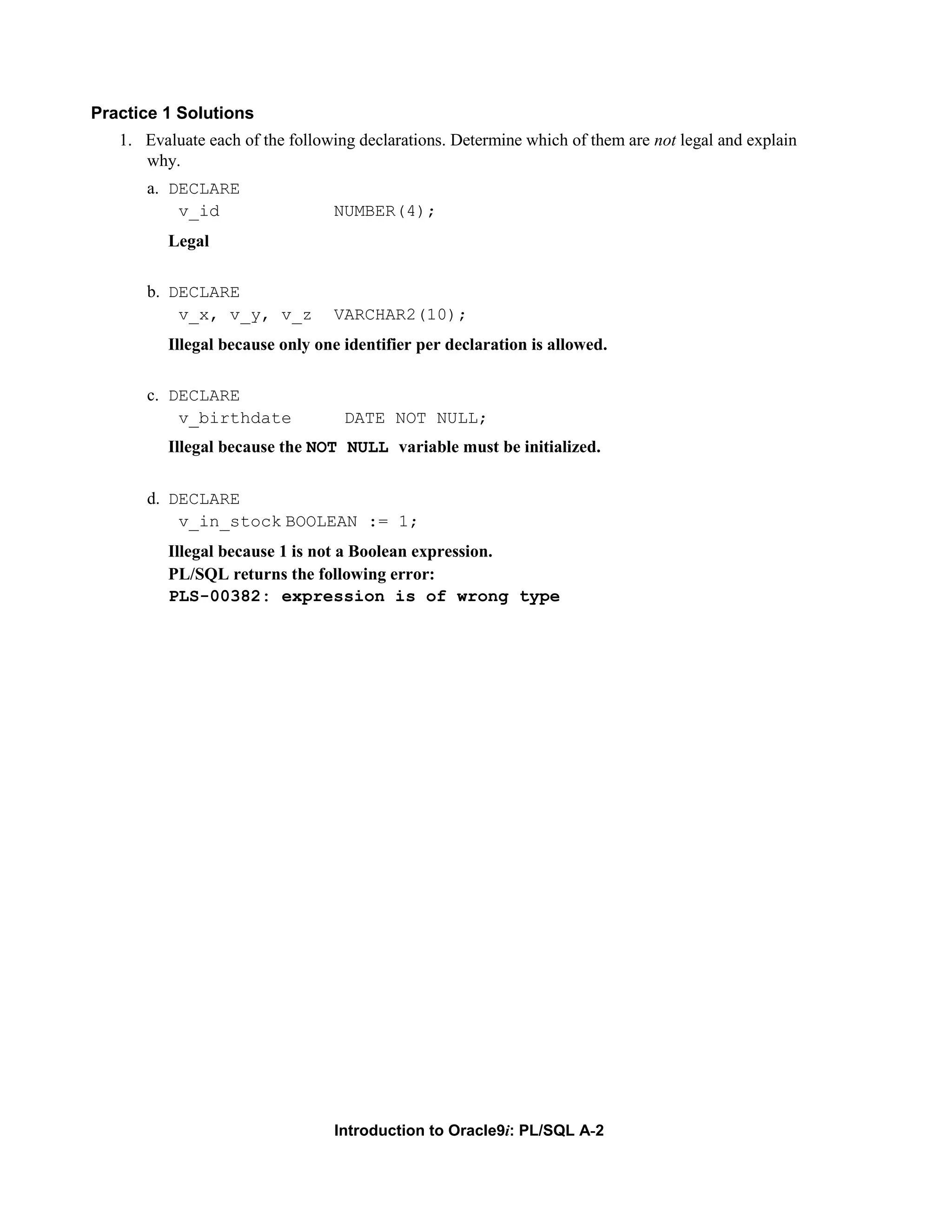 Practice 1 Solutions 1. Evaluate each of the following declarations. Determine which of them are not legal and explain why. a. DECLARE v_id NUMBER(4); Legal b. DECLARE v_x, v_y, v_z VARCHAR2(10); Illegal because only one identifier per declaration is allowed. c. DECLARE v_birthdate DATE NOT NULL; Illegal because the NOT NULL variable must be initialized. d. DECLARE v_in_stock BOOLEAN := 1; Illegal because 1 is not a Boolean expression. PL/SQL returns the following error: PLS-00382: expression is of wrong type Introduction to Oracle9i: PL/SQL A-2 