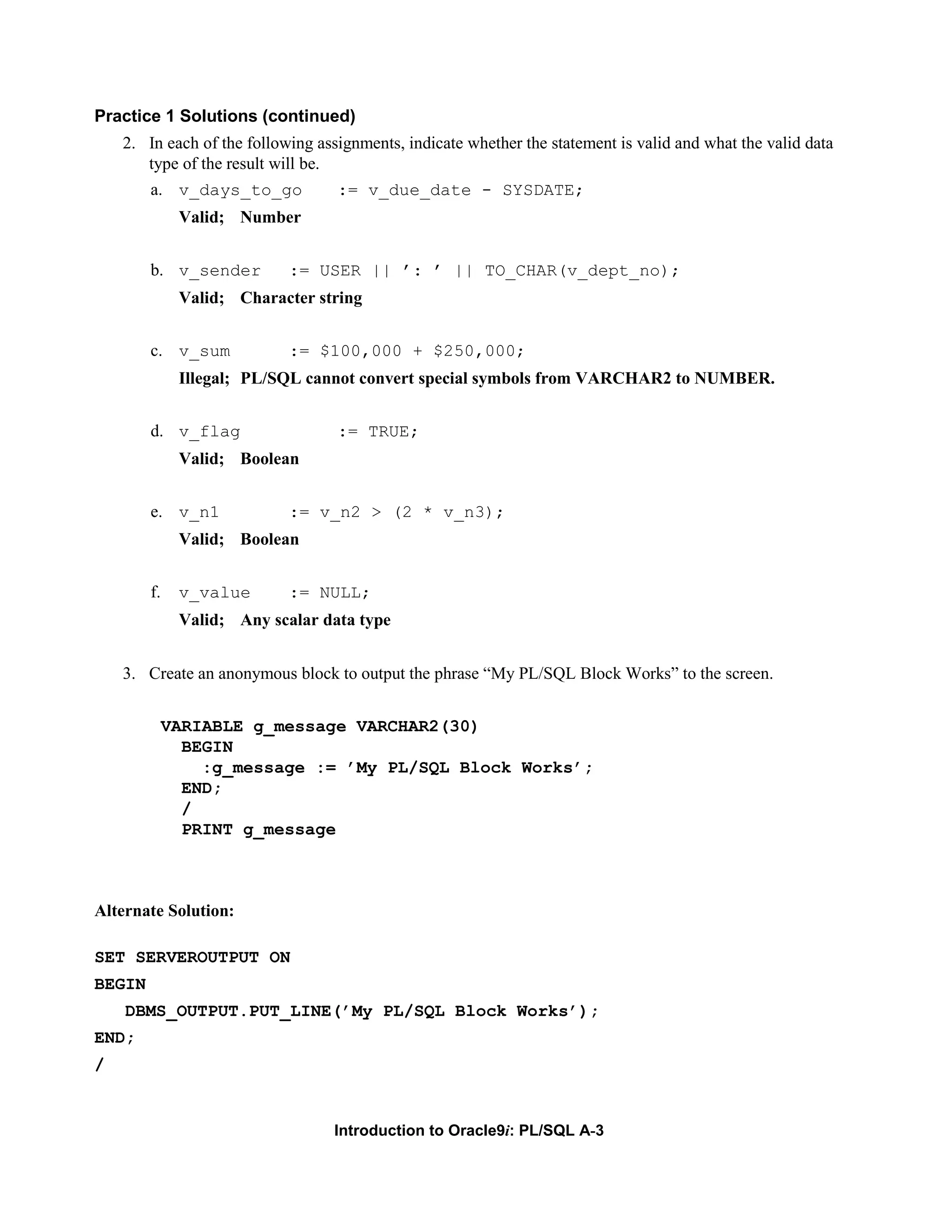 Practice 1 Solutions (continued) 2. In each of the following assignments, indicate whether the statement is valid and what the valid data type of the result will be. a. v_days_to_go := v_due_date - SYSDATE; Valid; Number b. v_sender := USER || ’: ’ || TO_CHAR(v_dept_no); Valid; Character string c. v_sum := $100,000 + $250,000; Illegal; PL/SQL cannot convert special symbols from VARCHAR2 to NUMBER. d. v_flag := TRUE; Valid; Boolean e. v_n1 := v_n2 > (2 * v_n3); Valid; Boolean f. v_value := NULL; Valid; Any scalar data type 3. Create an anonymous block to output the phrase “My PL/SQL Block Works” to the screen. VARIABLE g_message VARCHAR2(30) BEGIN :g_message := ’My PL/SQL Block Works’; END; / PRINT g_message Alternate Solution: SET SERVEROUTPUT ON BEGIN DBMS_OUTPUT.PUT_LINE(’My PL/SQL Block Works’); END; / Introduction to Oracle9i: PL/SQL A-3 