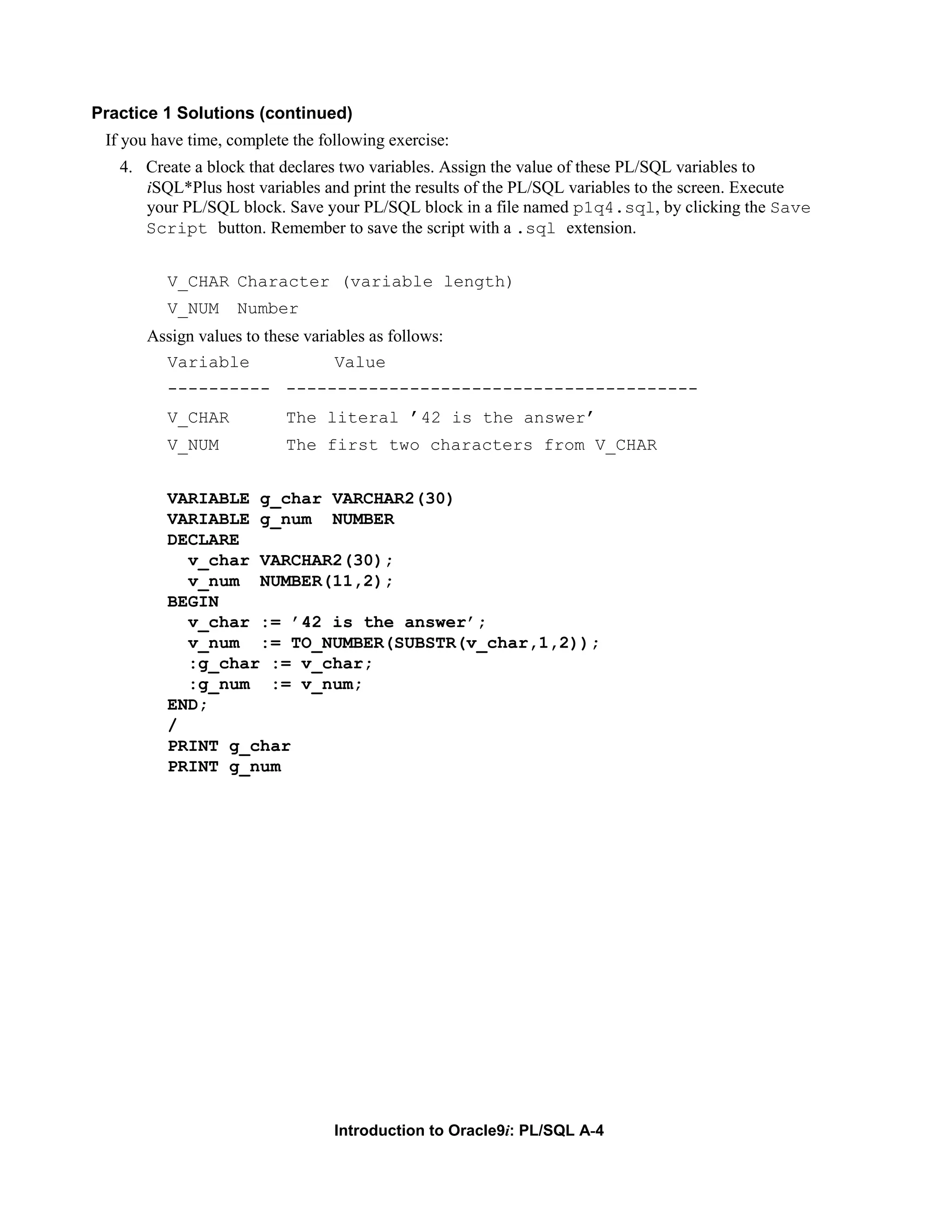 Practice 1 Solutions (continued) If you have time, complete the following exercise: 4. Create a block that declares two variables. Assign the value of these PL/SQL variables to iSQL*Plus host variables and print the results of the PL/SQL variables to the screen. Execute your PL/SQL block. Save your PL/SQL block in a file named p1q4.sql, by clicking the Save Script button. Remember to save the script with a .sql extension. V_CHAR Character (variable length) V_NUM Number Assign values to these variables as follows: Variable Value ---------- ---------------------------------------- V_CHAR The literal ’42 is the answer’ V_NUM The first two characters from V_CHAR VARIABLE g_char VARCHAR2(30) VARIABLE g_num NUMBER DECLARE v_char VARCHAR2(30); v_num NUMBER(11,2); BEGIN v_char := ’42 is the answer’; v_num := TO_NUMBER(SUBSTR(v_char,1,2)); :g_char := v_char; :g_num := v_num; END; / PRINT g_char PRINT g_num Introduction to Oracle9i: PL/SQL A-4 