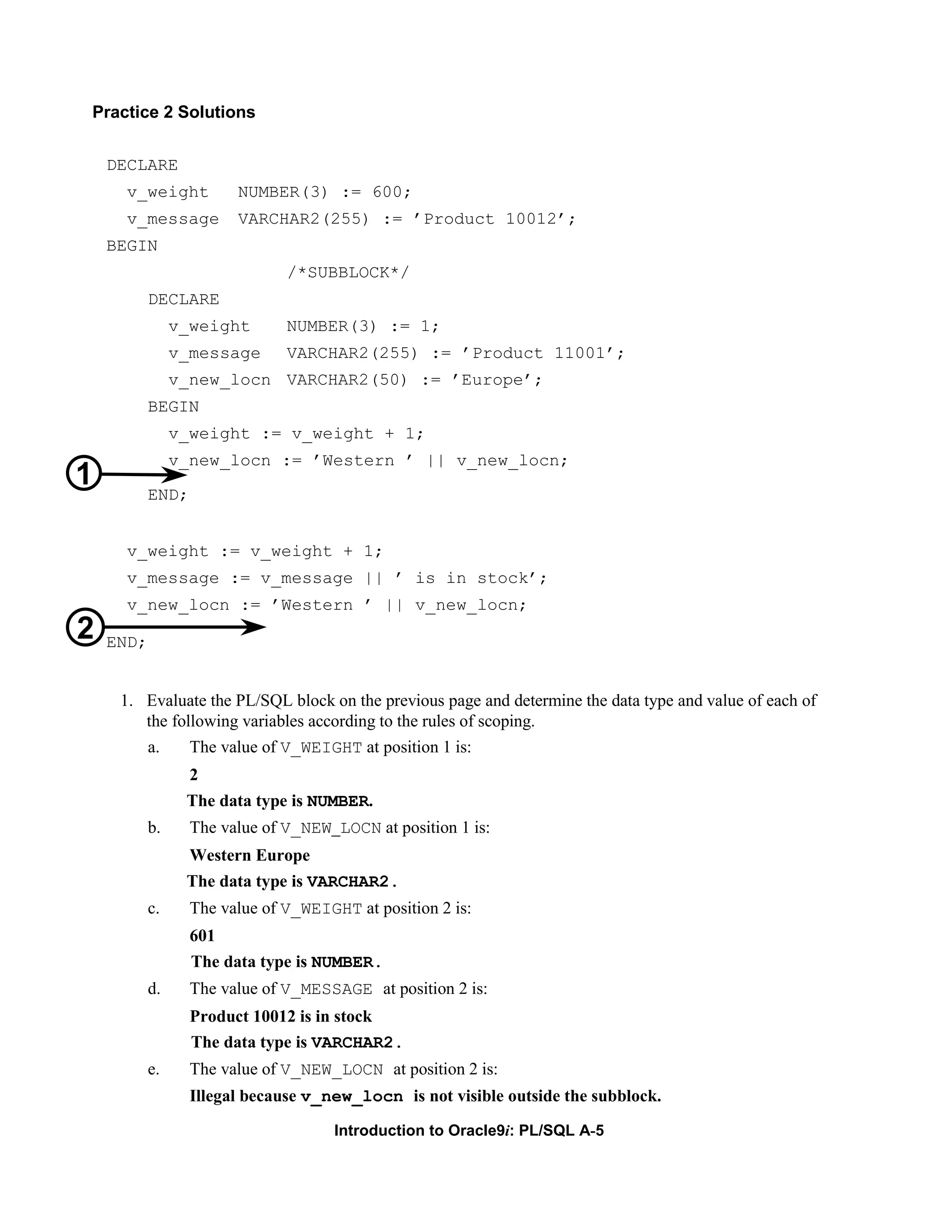 Practice 2 Solutions DECLARE v_weight NUMBER(3) := 600; v_message VARCHAR2(255) := ’Product 10012’; BEGIN /*SUBBLOCK*/ DECLARE v_weight NUMBER(3) := 1; v_message VARCHAR2(255) := ’Product 11001’; v_new_locn VARCHAR2(50) := ’Europe’; BEGIN v_weight := v_weight + 1; v_new_locn := ’Western ’ || v_new_locn; 1 END; v_weight := v_weight + 1; v_message := v_message || ’ is in stock’; v_new_locn := ’Western ’ || v_new_locn; 2 END; 1. Evaluate the PL/SQL block on the previous page and determine the data type and value of each of the following variables according to the rules of scoping. a. The value of V_WEIGHT at position 1 is: 2 The data type is NUMBER. b. The value of V_NEW_LOCN at position 1 is: Western Europe The data type is VARCHAR2. c. The value of V_WEIGHT at position 2 is: 601 The data type is NUMBER. d. The value of V_MESSAGE at position 2 is: Product 10012 is in stock The data type is VARCHAR2. e. The value of V_NEW_LOCN at position 2 is: Illegal because v_new_locn is not visible outside the subblock. Introduction to Oracle9i: PL/SQL A-5 