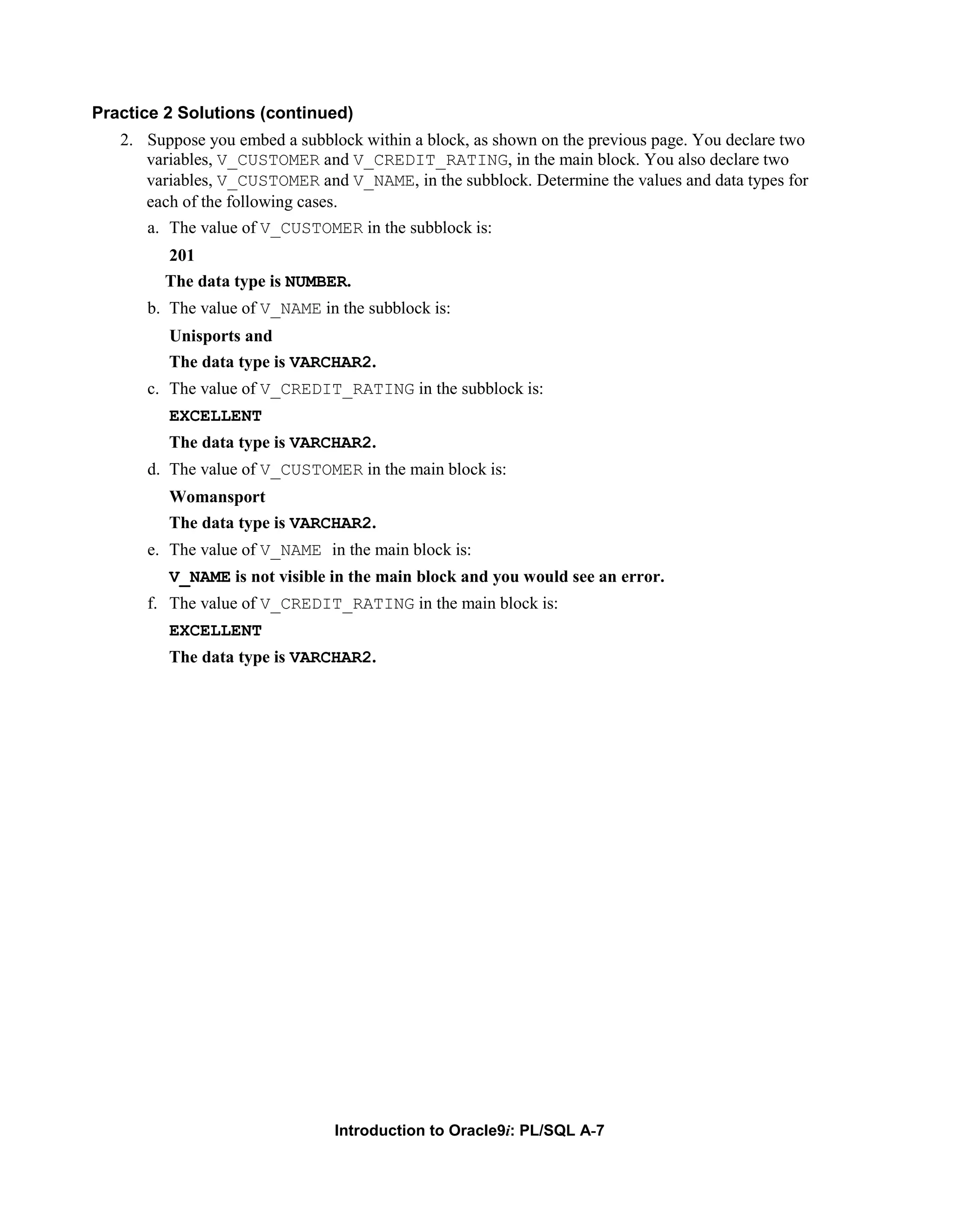 Practice 2 Solutions (continued) 2. Suppose you embed a subblock within a block, as shown on the previous page. You declare two variables, V_CUSTOMER and V_CREDIT_RATING, in the main block. You also declare two variables, V_CUSTOMER and V_NAME, in the subblock. Determine the values and data types for each of the following cases. a. The value of V_CUSTOMER in the subblock is: 201 The data type is NUMBER. b. The value of V_NAME in the subblock is: Unisports and The data type is VARCHAR2. c. The value of V_CREDIT_RATING in the subblock is: EXCELLENT The data type is VARCHAR2. d. The value of V_CUSTOMER in the main block is: Womansport The data type is VARCHAR2. e. The value of V_NAME in the main block is: V_NAME is not visible in the main block and you would see an error. f. The value of V_CREDIT_RATING in the main block is: EXCELLENT The data type is VARCHAR2. Introduction to Oracle9i: PL/SQL A-7 