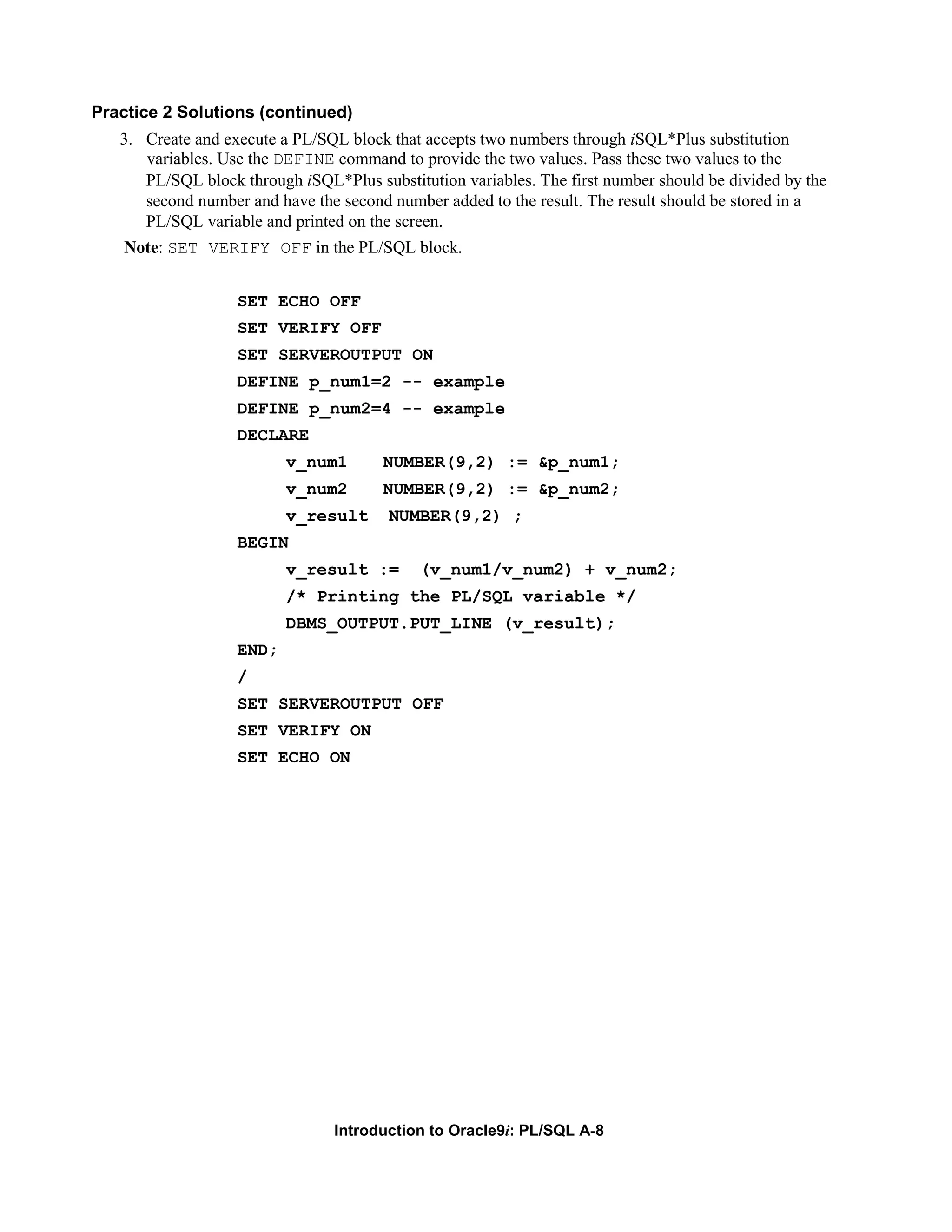 Practice 2 Solutions (continued) 3. Create and execute a PL/SQL block that accepts two numbers through iSQL*Plus substitution variables. Use the DEFINE command to provide the two values. Pass these two values to the PL/SQL block through iSQL*Plus substitution variables. The first number should be divided by the second number and have the second number added to the result. The result should be stored in a PL/SQL variable and printed on the screen. Note: SET VERIFY OFF in the PL/SQL block. SET ECHO OFF SET VERIFY OFF SET SERVEROUTPUT ON DEFINE p_num1=2 -- example DEFINE p_num2=4 -- example DECLARE v_num1 NUMBER(9,2) := &p_num1; v_num2 NUMBER(9,2) := &p_num2; v_result NUMBER(9,2) ; BEGIN v_result := (v_num1/v_num2) + v_num2; /* Printing the PL/SQL variable */ DBMS_OUTPUT.PUT_LINE (v_result); END; / SET SERVEROUTPUT OFF SET VERIFY ON SET ECHO ON Introduction to Oracle9i: PL/SQL A-8 