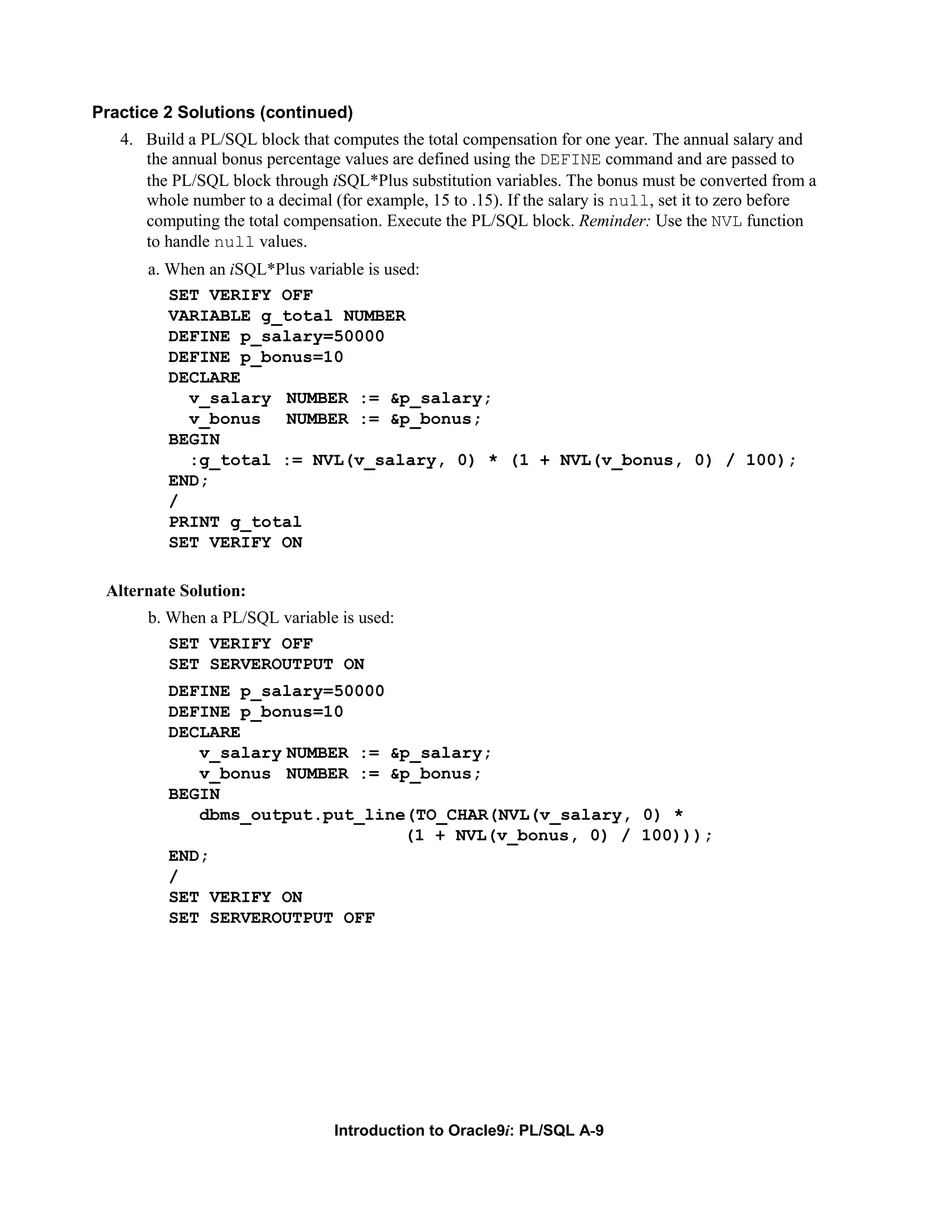 Practice 2 Solutions (continued) 4. Build a PL/SQL block that computes the total compensation for one year. The annual salary and the annual bonus percentage values are defined using the DEFINE command and are passed to the PL/SQL block through iSQL*Plus substitution variables. The bonus must be converted from a whole number to a decimal (for example, 15 to .15). If the salary is null, set it to zero before computing the total compensation. Execute the PL/SQL block. Reminder: Use the NVL function to handle null values. a. When an iSQL*Plus variable is used: SET VERIFY OFF VARIABLE g_total NUMBER DEFINE p_salary=50000 DEFINE p_bonus=10 DECLARE v_salary NUMBER := &p_salary; v_bonus NUMBER := &p_bonus; BEGIN :g_total := NVL(v_salary, 0) * (1 + NVL(v_bonus, 0) / 100); END; / PRINT g_total SET VERIFY ON Alternate Solution: b. When a PL/SQL variable is used: SET VERIFY OFF SET SERVEROUTPUT ON DEFINE p_salary=50000 DEFINE p_bonus=10 DECLARE v_salary NUMBER := &p_salary; v_bonus NUMBER := &p_bonus; BEGIN dbms_output.put_line(TO_CHAR(NVL(v_salary, 0) * (1 + NVL(v_bonus, 0) / 100))); END; / SET VERIFY ON SET SERVEROUTPUT OFF Introduction to Oracle9i: PL/SQL A-9 