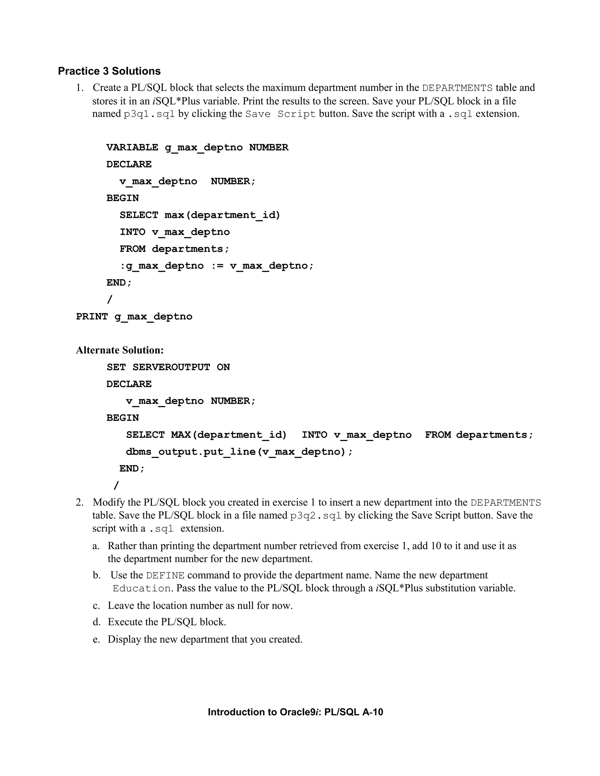 Practice 3 Solutions 1. Create a PL/SQL block that selects the maximum department number in the DEPARTMENTS table and stores it in an iSQL*Plus variable. Print the results to the screen. Save your PL/SQL block in a file named p3q1.sql by clicking the Save Script button. Save the script with a .sql extension. VARIABLE g_max_deptno NUMBER DECLARE v_max_deptno NUMBER; BEGIN SELECT max(department_id) INTO v_max_deptno FROM departments; :g_max_deptno := v_max_deptno; END; / PRINT g_max_deptno Alternate Solution: SET SERVEROUTPUT ON DECLARE v_max_deptno NUMBER; BEGIN SELECT MAX(department_id) INTO v_max_deptno FROM departments; dbms_output.put_line(v_max_deptno); END; / 2. Modify the PL/SQL block you created in exercise 1 to insert a new department into the DEPARTMENTS table. Save the PL/SQL block in a file named p3q2.sql by clicking the Save Script button. Save the script with a .sql extension. a. Rather than printing the department number retrieved from exercise 1, add 10 to it and use it as the department number for the new department. b. Use the DEFINE command to provide the department name. Name the new department Education. Pass the value to the PL/SQL block through a iSQL*Plus substitution variable. c. Leave the location number as null for now. d. Execute the PL/SQL block. e. Display the new department that you created. Introduction to Oracle9i: PL/SQL A-10 