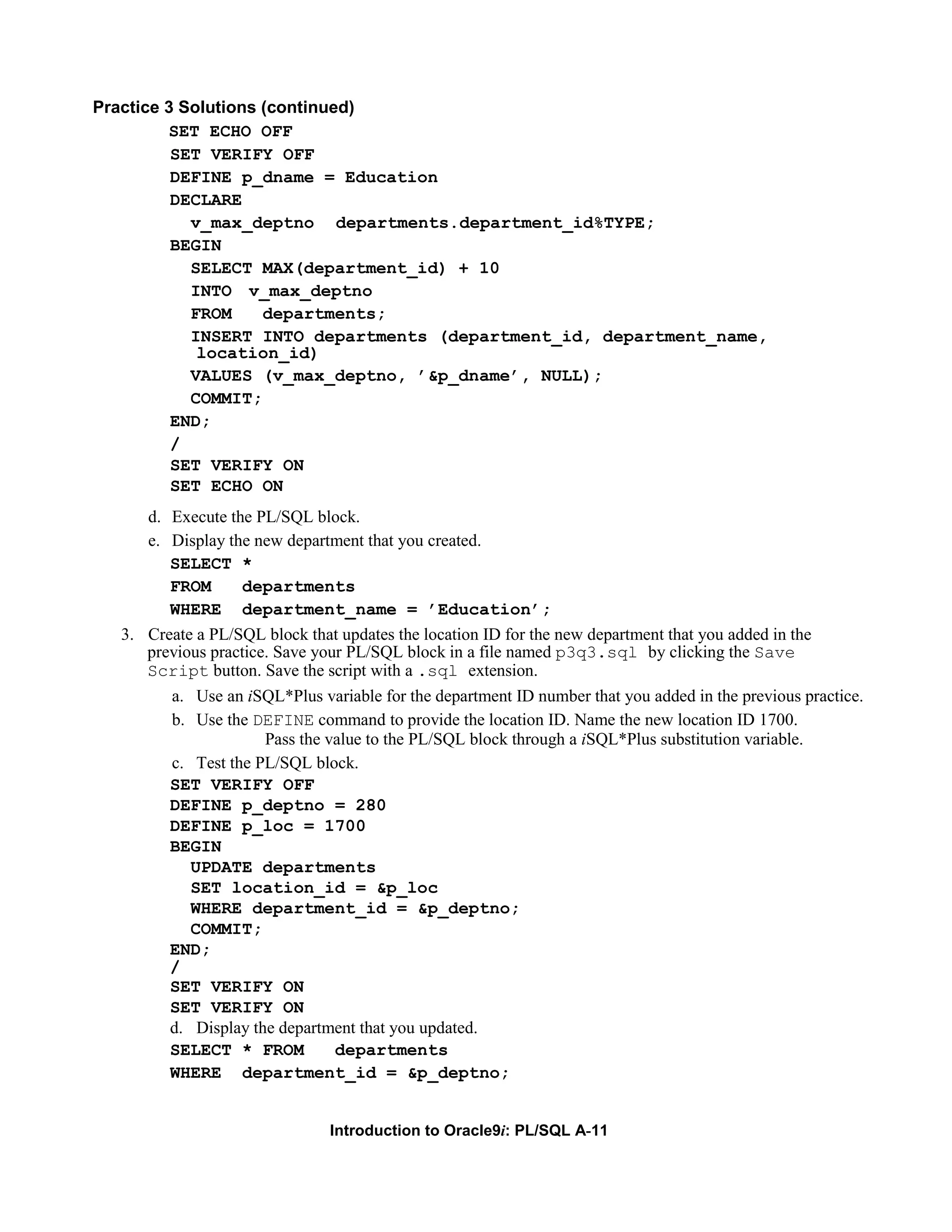 Practice 3 Solutions (continued) SET ECHO OFF SET VERIFY OFF DEFINE p_dname = Education DECLARE v_max_deptno departments.department_id%TYPE; BEGIN SELECT MAX(department_id) + 10 INTO v_max_deptno FROM departments; INSERT INTO departments (department_id, department_name, location_id) VALUES (v_max_deptno, ’&p_dname’, NULL); COMMIT; END; / SET VERIFY ON SET ECHO ON d. Execute the PL/SQL block. e. Display the new department that you created. SELECT * FROM departments WHERE department_name = ’Education’; 3. Create a PL/SQL block that updates the location ID for the new department that you added in the previous practice. Save your PL/SQL block in a file named p3q3.sql by clicking the Save Script button. Save the script with a .sql extension. a. Use an iSQL*Plus variable for the department ID number that you added in the previous practice. b. Use the DEFINE command to provide the location ID. Name the new location ID 1700. Pass the value to the PL/SQL block through a iSQL*Plus substitution variable. c. Test the PL/SQL block. SET VERIFY OFF DEFINE p_deptno = 280 DEFINE p_loc = 1700 BEGIN UPDATE departments SET location_id = &p_loc WHERE department_id = &p_deptno; COMMIT; END; / SET VERIFY ON SET VERIFY ON d. Display the department that you updated. SELECT * FROM departments WHERE department_id = &p_deptno; Introduction to Oracle9i: PL/SQL A-11 
