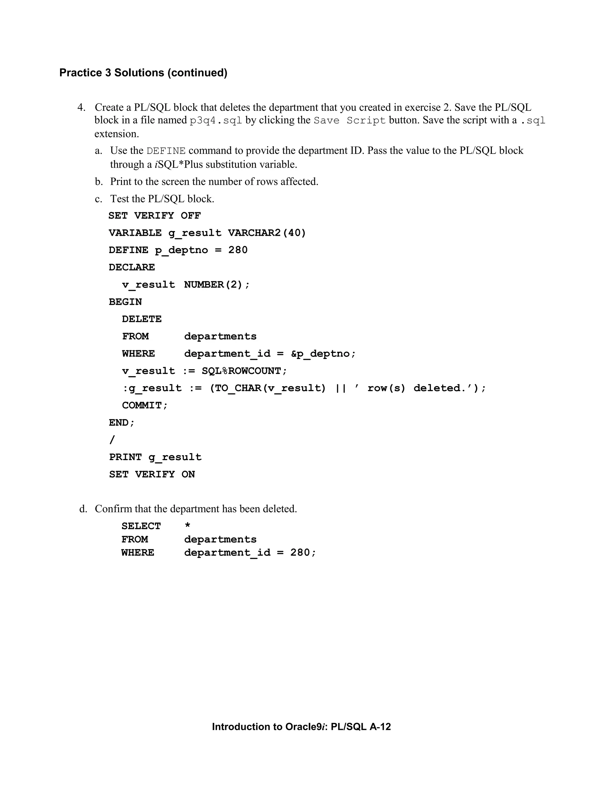 Practice 3 Solutions (continued) 4. Create a PL/SQL block that deletes the department that you created in exercise 2. Save the PL/SQL block in a file named p3q4.sql by clicking the Save Script button. Save the script with a .sql extension. a. Use the DEFINE command to provide the department ID. Pass the value to the PL/SQL block through a iSQL*Plus substitution variable. b. Print to the screen the number of rows affected. c. Test the PL/SQL block. SET VERIFY OFF VARIABLE g_result VARCHAR2(40) DEFINE p_deptno = 280 DECLARE v_result NUMBER(2); BEGIN DELETE FROM departments WHERE department_id = &p_deptno; v_result := SQL%ROWCOUNT; :g_result := (TO_CHAR(v_result) || ’ row(s) deleted.’); COMMIT; END; / PRINT g_result SET VERIFY ON d. Confirm that the department has been deleted. SELECT * FROM departments WHERE department_id = 280; Introduction to Oracle9i: PL/SQL A-12 