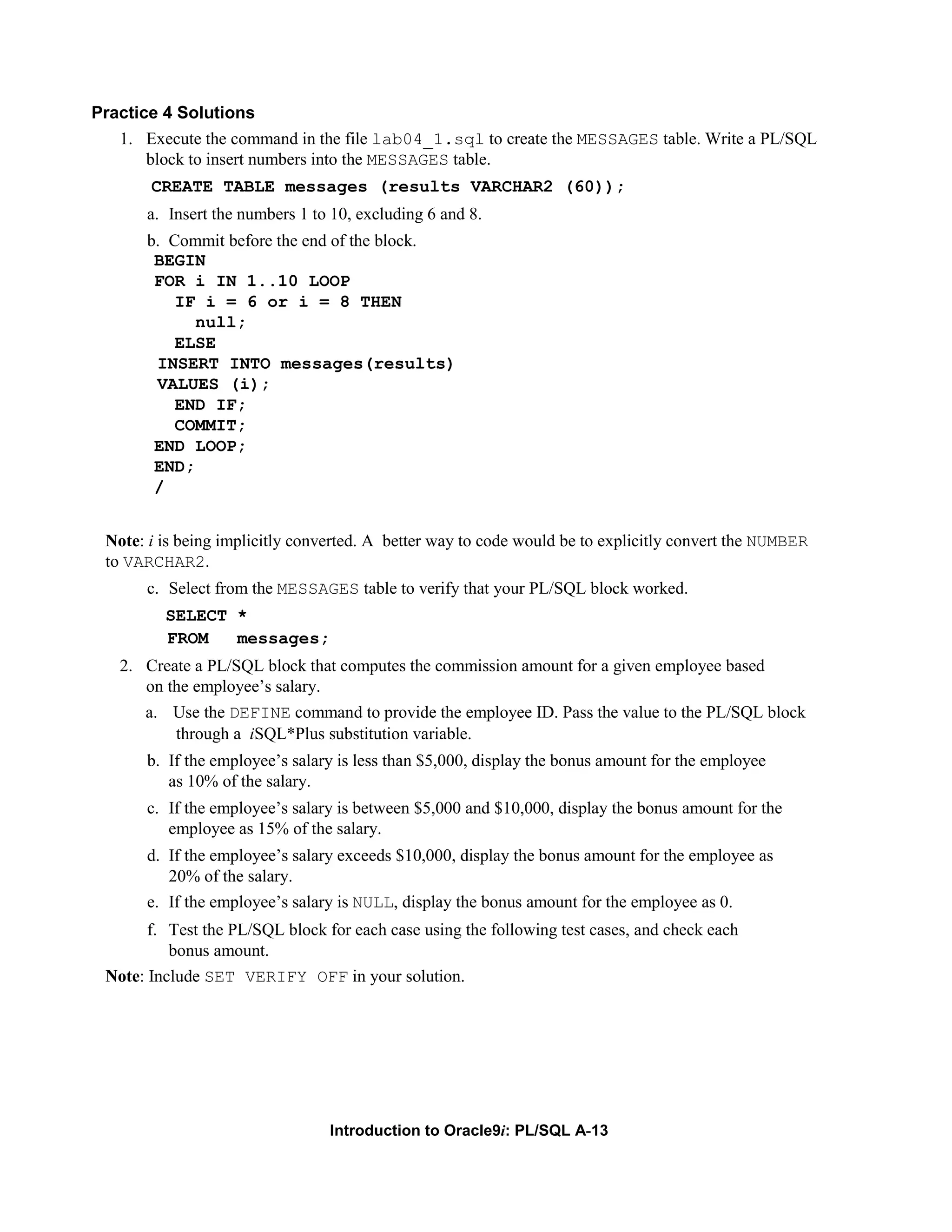 Practice 4 Solutions 1. Execute the command in the file lab04_1.sql to create the MESSAGES table. Write a PL/SQL block to insert numbers into the MESSAGES table. CREATE TABLE messages (results VARCHAR2 (60)); a. Insert the numbers 1 to 10, excluding 6 and 8. b. Commit before the end of the block. BEGIN FOR i IN 1..10 LOOP IF i = 6 or i = 8 THEN null; ELSE INSERT INTO messages(results) VALUES (i); END IF; COMMIT; END LOOP; END; / Note: i is being implicitly converted. A better way to code would be to explicitly convert the NUMBER to VARCHAR2. c. Select from the MESSAGES table to verify that your PL/SQL block worked. SELECT * FROM messages; 2. Create a PL/SQL block that computes the commission amount for a given employee based on the employee’s salary. a. Use the DEFINE command to provide the employee ID. Pass the value to the PL/SQL block through a iSQL*Plus substitution variable. b. If the employee’s salary is less than $5,000, display the bonus amount for the employee as 10% of the salary. c. If the employee’s salary is between $5,000 and $10,000, display the bonus amount for the employee as 15% of the salary. d. If the employee’s salary exceeds $10,000, display the bonus amount for the employee as 20% of the salary. e. If the employee’s salary is NULL, display the bonus amount for the employee as 0. f. Test the PL/SQL block for each case using the following test cases, and check each bonus amount. Note: Include SET VERIFY OFF in your solution. Introduction to Oracle9i: PL/SQL A-13 
